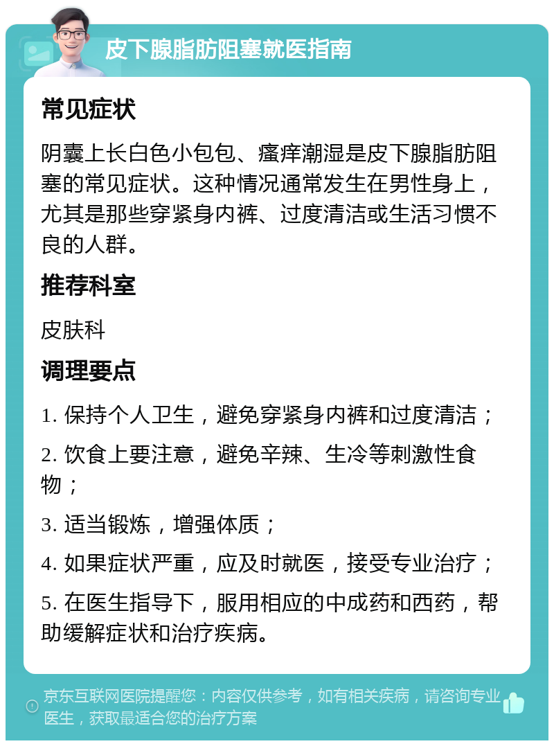 皮下腺脂肪阻塞就医指南 常见症状 阴囊上长白色小包包、瘙痒潮湿是皮下腺脂肪阻塞的常见症状。这种情况通常发生在男性身上，尤其是那些穿紧身内裤、过度清洁或生活习惯不良的人群。 推荐科室 皮肤科 调理要点 1. 保持个人卫生，避免穿紧身内裤和过度清洁； 2. 饮食上要注意，避免辛辣、生冷等刺激性食物； 3. 适当锻炼，增强体质； 4. 如果症状严重，应及时就医，接受专业治疗； 5. 在医生指导下，服用相应的中成药和西药，帮助缓解症状和治疗疾病。