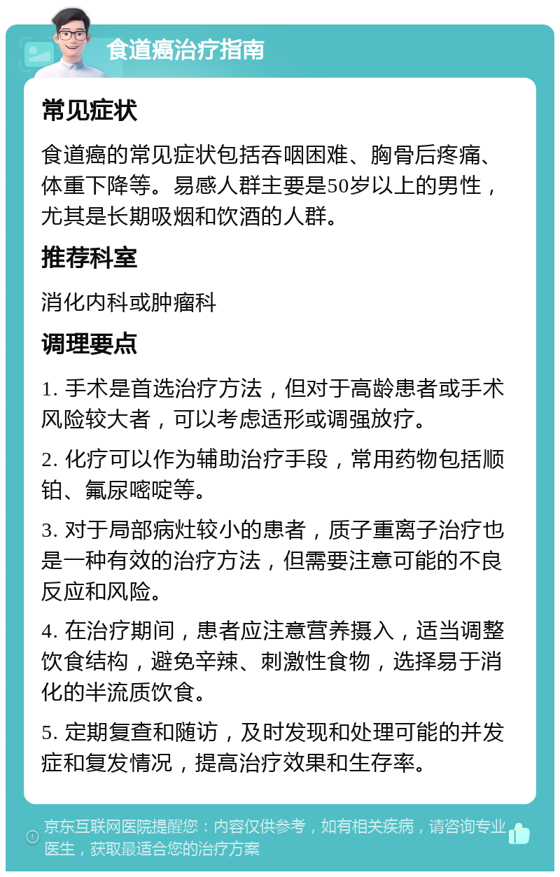 食道癌治疗指南 常见症状 食道癌的常见症状包括吞咽困难、胸骨后疼痛、体重下降等。易感人群主要是50岁以上的男性，尤其是长期吸烟和饮酒的人群。 推荐科室 消化内科或肿瘤科 调理要点 1. 手术是首选治疗方法，但对于高龄患者或手术风险较大者，可以考虑适形或调强放疗。 2. 化疗可以作为辅助治疗手段，常用药物包括顺铂、氟尿嘧啶等。 3. 对于局部病灶较小的患者，质子重离子治疗也是一种有效的治疗方法，但需要注意可能的不良反应和风险。 4. 在治疗期间，患者应注意营养摄入，适当调整饮食结构，避免辛辣、刺激性食物，选择易于消化的半流质饮食。 5. 定期复查和随访，及时发现和处理可能的并发症和复发情况，提高治疗效果和生存率。