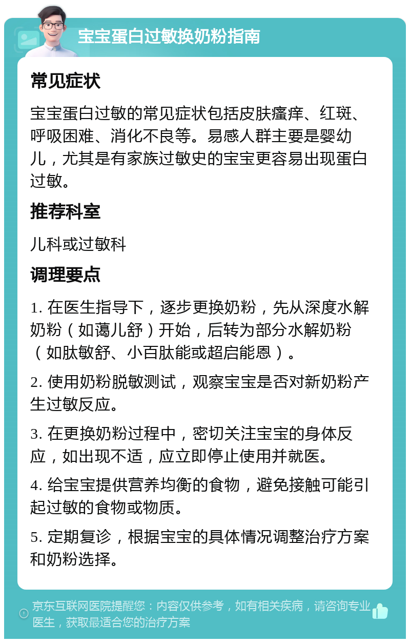 宝宝蛋白过敏换奶粉指南 常见症状 宝宝蛋白过敏的常见症状包括皮肤瘙痒、红斑、呼吸困难、消化不良等。易感人群主要是婴幼儿，尤其是有家族过敏史的宝宝更容易出现蛋白过敏。 推荐科室 儿科或过敏科 调理要点 1. 在医生指导下，逐步更换奶粉，先从深度水解奶粉（如蔼儿舒）开始，后转为部分水解奶粉（如肽敏舒、小百肽能或超启能恩）。 2. 使用奶粉脱敏测试，观察宝宝是否对新奶粉产生过敏反应。 3. 在更换奶粉过程中，密切关注宝宝的身体反应，如出现不适，应立即停止使用并就医。 4. 给宝宝提供营养均衡的食物，避免接触可能引起过敏的食物或物质。 5. 定期复诊，根据宝宝的具体情况调整治疗方案和奶粉选择。