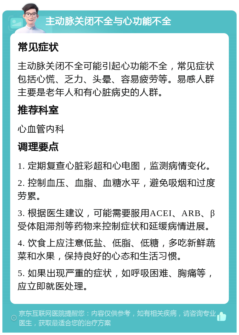 主动脉关闭不全与心功能不全 常见症状 主动脉关闭不全可能引起心功能不全，常见症状包括心慌、乏力、头晕、容易疲劳等。易感人群主要是老年人和有心脏病史的人群。 推荐科室 心血管内科 调理要点 1. 定期复查心脏彩超和心电图，监测病情变化。 2. 控制血压、血脂、血糖水平，避免吸烟和过度劳累。 3. 根据医生建议，可能需要服用ACEI、ARB、β受体阻滞剂等药物来控制症状和延缓病情进展。 4. 饮食上应注意低盐、低脂、低糖，多吃新鲜蔬菜和水果，保持良好的心态和生活习惯。 5. 如果出现严重的症状，如呼吸困难、胸痛等，应立即就医处理。