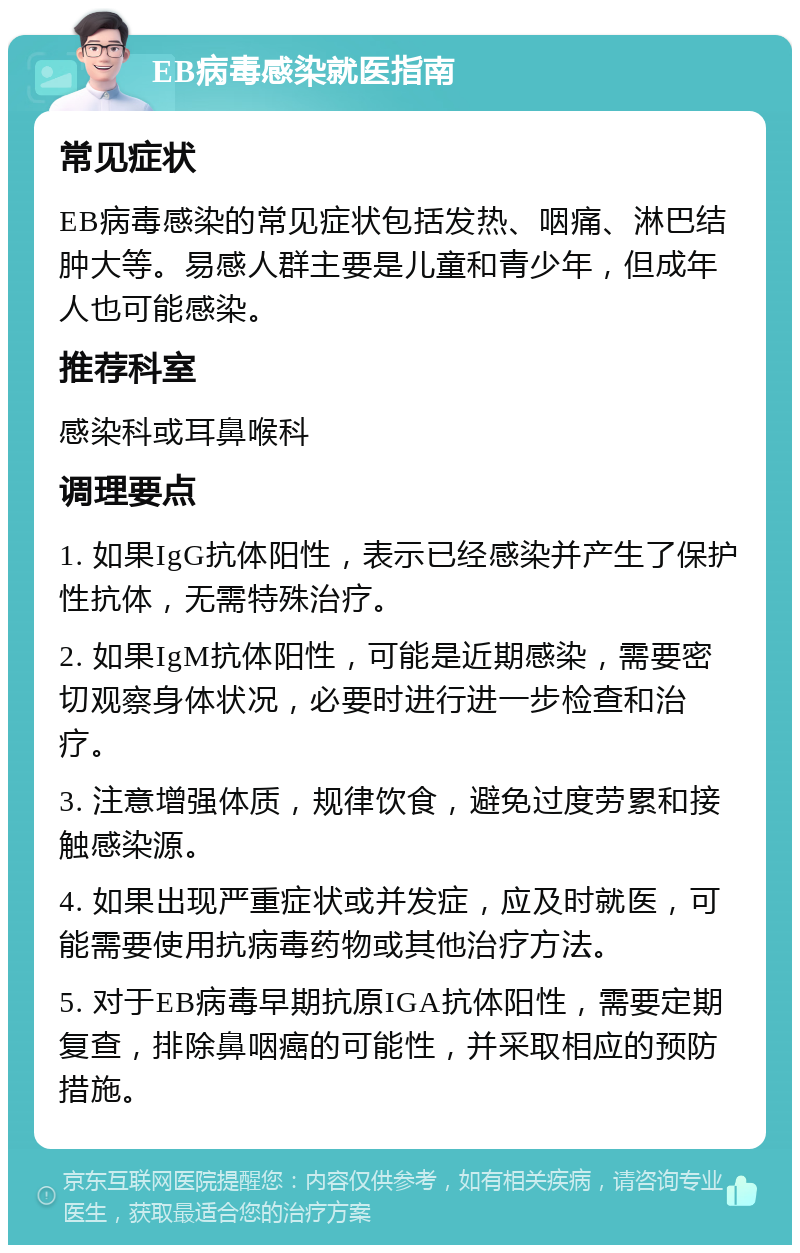 EB病毒感染就医指南 常见症状 EB病毒感染的常见症状包括发热、咽痛、淋巴结肿大等。易感人群主要是儿童和青少年，但成年人也可能感染。 推荐科室 感染科或耳鼻喉科 调理要点 1. 如果IgG抗体阳性，表示已经感染并产生了保护性抗体，无需特殊治疗。 2. 如果IgM抗体阳性，可能是近期感染，需要密切观察身体状况，必要时进行进一步检查和治疗。 3. 注意增强体质，规律饮食，避免过度劳累和接触感染源。 4. 如果出现严重症状或并发症，应及时就医，可能需要使用抗病毒药物或其他治疗方法。 5. 对于EB病毒早期抗原IGA抗体阳性，需要定期复查，排除鼻咽癌的可能性，并采取相应的预防措施。