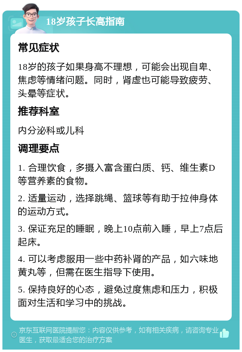 18岁孩子长高指南 常见症状 18岁的孩子如果身高不理想，可能会出现自卑、焦虑等情绪问题。同时，肾虚也可能导致疲劳、头晕等症状。 推荐科室 内分泌科或儿科 调理要点 1. 合理饮食，多摄入富含蛋白质、钙、维生素D等营养素的食物。 2. 适量运动，选择跳绳、篮球等有助于拉伸身体的运动方式。 3. 保证充足的睡眠，晚上10点前入睡，早上7点后起床。 4. 可以考虑服用一些中药补肾的产品，如六味地黄丸等，但需在医生指导下使用。 5. 保持良好的心态，避免过度焦虑和压力，积极面对生活和学习中的挑战。