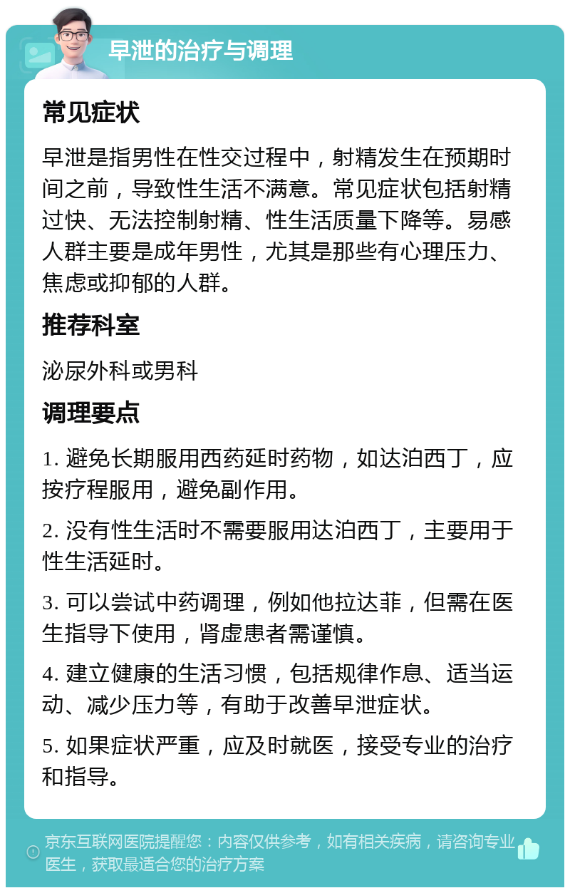 早泄的治疗与调理 常见症状 早泄是指男性在性交过程中，射精发生在预期时间之前，导致性生活不满意。常见症状包括射精过快、无法控制射精、性生活质量下降等。易感人群主要是成年男性，尤其是那些有心理压力、焦虑或抑郁的人群。 推荐科室 泌尿外科或男科 调理要点 1. 避免长期服用西药延时药物，如达泊西丁，应按疗程服用，避免副作用。 2. 没有性生活时不需要服用达泊西丁，主要用于性生活延时。 3. 可以尝试中药调理，例如他拉达菲，但需在医生指导下使用，肾虚患者需谨慎。 4. 建立健康的生活习惯，包括规律作息、适当运动、减少压力等，有助于改善早泄症状。 5. 如果症状严重，应及时就医，接受专业的治疗和指导。