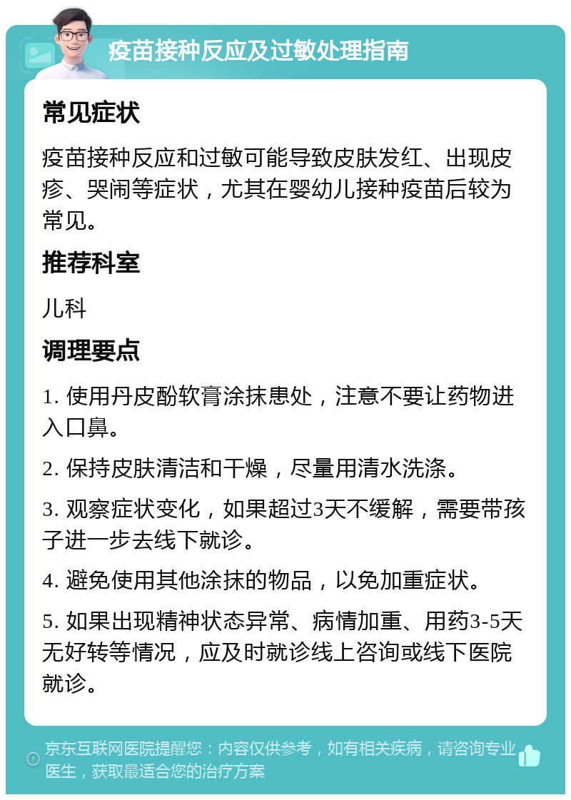 疫苗接种反应及过敏处理指南 常见症状 疫苗接种反应和过敏可能导致皮肤发红、出现皮疹、哭闹等症状，尤其在婴幼儿接种疫苗后较为常见。 推荐科室 儿科 调理要点 1. 使用丹皮酚软膏涂抹患处，注意不要让药物进入口鼻。 2. 保持皮肤清洁和干燥，尽量用清水洗涤。 3. 观察症状变化，如果超过3天不缓解，需要带孩子进一步去线下就诊。 4. 避免使用其他涂抹的物品，以免加重症状。 5. 如果出现精神状态异常、病情加重、用药3-5天无好转等情况，应及时就诊线上咨询或线下医院就诊。