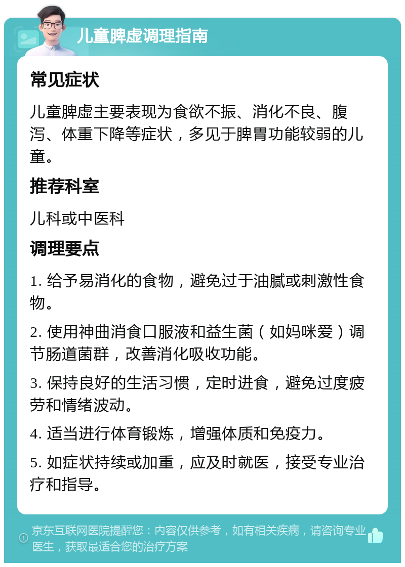 儿童脾虚调理指南 常见症状 儿童脾虚主要表现为食欲不振、消化不良、腹泻、体重下降等症状，多见于脾胃功能较弱的儿童。 推荐科室 儿科或中医科 调理要点 1. 给予易消化的食物，避免过于油腻或刺激性食物。 2. 使用神曲消食口服液和益生菌（如妈咪爱）调节肠道菌群，改善消化吸收功能。 3. 保持良好的生活习惯，定时进食，避免过度疲劳和情绪波动。 4. 适当进行体育锻炼，增强体质和免疫力。 5. 如症状持续或加重，应及时就医，接受专业治疗和指导。