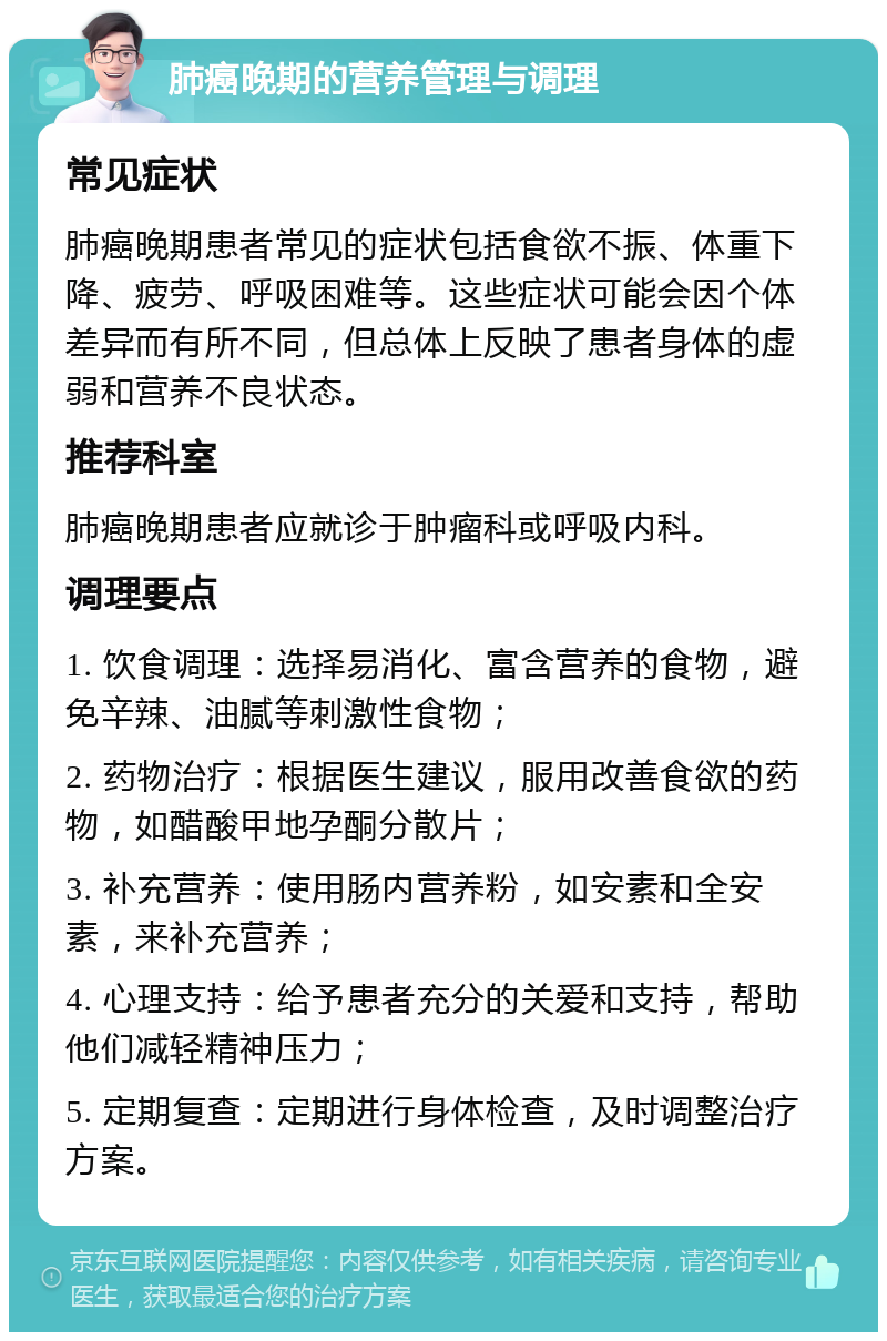 肺癌晚期的营养管理与调理 常见症状 肺癌晚期患者常见的症状包括食欲不振、体重下降、疲劳、呼吸困难等。这些症状可能会因个体差异而有所不同，但总体上反映了患者身体的虚弱和营养不良状态。 推荐科室 肺癌晚期患者应就诊于肿瘤科或呼吸内科。 调理要点 1. 饮食调理：选择易消化、富含营养的食物，避免辛辣、油腻等刺激性食物； 2. 药物治疗：根据医生建议，服用改善食欲的药物，如醋酸甲地孕酮分散片； 3. 补充营养：使用肠内营养粉，如安素和全安素，来补充营养； 4. 心理支持：给予患者充分的关爱和支持，帮助他们减轻精神压力； 5. 定期复查：定期进行身体检查，及时调整治疗方案。