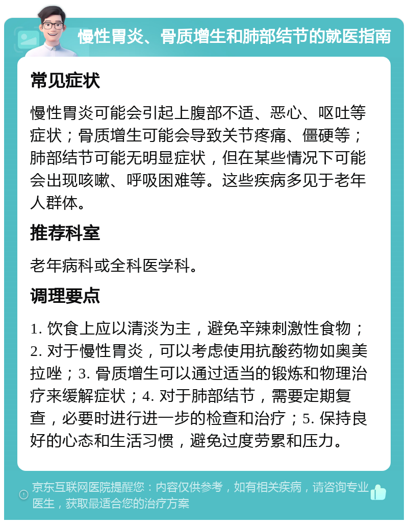 慢性胃炎、骨质增生和肺部结节的就医指南 常见症状 慢性胃炎可能会引起上腹部不适、恶心、呕吐等症状；骨质增生可能会导致关节疼痛、僵硬等；肺部结节可能无明显症状，但在某些情况下可能会出现咳嗽、呼吸困难等。这些疾病多见于老年人群体。 推荐科室 老年病科或全科医学科。 调理要点 1. 饮食上应以清淡为主，避免辛辣刺激性食物；2. 对于慢性胃炎，可以考虑使用抗酸药物如奥美拉唑；3. 骨质增生可以通过适当的锻炼和物理治疗来缓解症状；4. 对于肺部结节，需要定期复查，必要时进行进一步的检查和治疗；5. 保持良好的心态和生活习惯，避免过度劳累和压力。