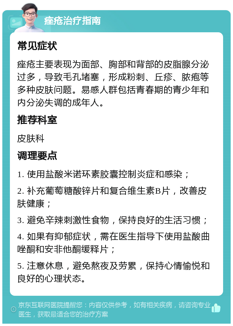 痤疮治疗指南 常见症状 痤疮主要表现为面部、胸部和背部的皮脂腺分泌过多，导致毛孔堵塞，形成粉刺、丘疹、脓疱等多种皮肤问题。易感人群包括青春期的青少年和内分泌失调的成年人。 推荐科室 皮肤科 调理要点 1. 使用盐酸米诺环素胶囊控制炎症和感染； 2. 补充葡萄糖酸锌片和复合维生素B片，改善皮肤健康； 3. 避免辛辣刺激性食物，保持良好的生活习惯； 4. 如果有抑郁症状，需在医生指导下使用盐酸曲唑酮和安非他酮缓释片； 5. 注意休息，避免熬夜及劳累，保持心情愉悦和良好的心理状态。