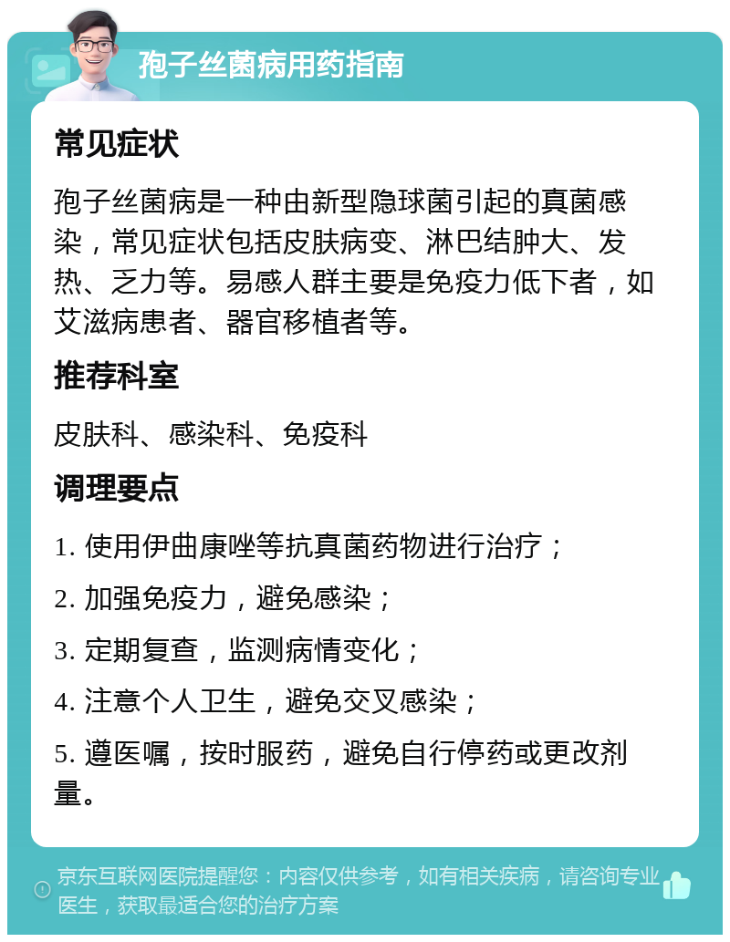 孢子丝菌病用药指南 常见症状 孢子丝菌病是一种由新型隐球菌引起的真菌感染，常见症状包括皮肤病变、淋巴结肿大、发热、乏力等。易感人群主要是免疫力低下者，如艾滋病患者、器官移植者等。 推荐科室 皮肤科、感染科、免疫科 调理要点 1. 使用伊曲康唑等抗真菌药物进行治疗； 2. 加强免疫力，避免感染； 3. 定期复查，监测病情变化； 4. 注意个人卫生，避免交叉感染； 5. 遵医嘱，按时服药，避免自行停药或更改剂量。