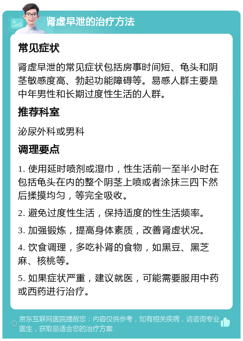 肾虚早泄的治疗方法 常见症状 肾虚早泄的常见症状包括房事时间短、龟头和阴茎敏感度高、勃起功能障碍等。易感人群主要是中年男性和长期过度性生活的人群。 推荐科室 泌尿外科或男科 调理要点 1. 使用延时喷剂或湿巾，性生活前一至半小时在包括龟头在内的整个阴茎上喷或者涂抹三四下然后揉摸均匀，等完全吸收。 2. 避免过度性生活，保持适度的性生活频率。 3. 加强锻炼，提高身体素质，改善肾虚状况。 4. 饮食调理，多吃补肾的食物，如黑豆、黑芝麻、核桃等。 5. 如果症状严重，建议就医，可能需要服用中药或西药进行治疗。