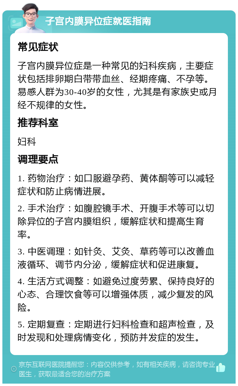 子宫内膜异位症就医指南 常见症状 子宫内膜异位症是一种常见的妇科疾病，主要症状包括排卵期白带带血丝、经期疼痛、不孕等。易感人群为30-40岁的女性，尤其是有家族史或月经不规律的女性。 推荐科室 妇科 调理要点 1. 药物治疗：如口服避孕药、黄体酮等可以减轻症状和防止病情进展。 2. 手术治疗：如腹腔镜手术、开腹手术等可以切除异位的子宫内膜组织，缓解症状和提高生育率。 3. 中医调理：如针灸、艾灸、草药等可以改善血液循环、调节内分泌，缓解症状和促进康复。 4. 生活方式调整：如避免过度劳累、保持良好的心态、合理饮食等可以增强体质，减少复发的风险。 5. 定期复查：定期进行妇科检查和超声检查，及时发现和处理病情变化，预防并发症的发生。