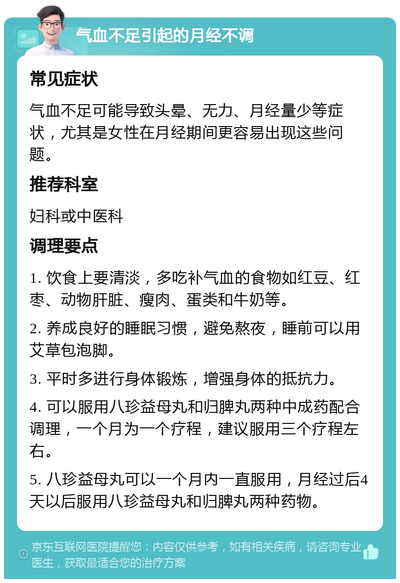 气血不足引起的月经不调 常见症状 气血不足可能导致头晕、无力、月经量少等症状，尤其是女性在月经期间更容易出现这些问题。 推荐科室 妇科或中医科 调理要点 1. 饮食上要清淡，多吃补气血的食物如红豆、红枣、动物肝脏、瘦肉、蛋类和牛奶等。 2. 养成良好的睡眠习惯，避免熬夜，睡前可以用艾草包泡脚。 3. 平时多进行身体锻炼，增强身体的抵抗力。 4. 可以服用八珍益母丸和归脾丸两种中成药配合调理，一个月为一个疗程，建议服用三个疗程左右。 5. 八珍益母丸可以一个月内一直服用，月经过后4天以后服用八珍益母丸和归脾丸两种药物。