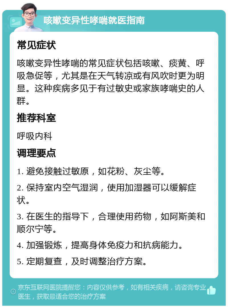 咳嗽变异性哮喘就医指南 常见症状 咳嗽变异性哮喘的常见症状包括咳嗽、痰黄、呼吸急促等，尤其是在天气转凉或有风吹时更为明显。这种疾病多见于有过敏史或家族哮喘史的人群。 推荐科室 呼吸内科 调理要点 1. 避免接触过敏原，如花粉、灰尘等。 2. 保持室内空气湿润，使用加湿器可以缓解症状。 3. 在医生的指导下，合理使用药物，如阿斯美和顺尔宁等。 4. 加强锻炼，提高身体免疫力和抗病能力。 5. 定期复查，及时调整治疗方案。