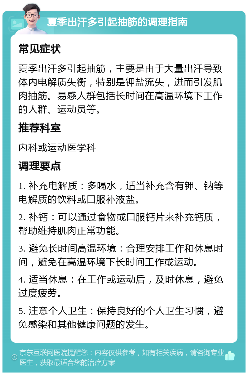 夏季出汗多引起抽筋的调理指南 常见症状 夏季出汗多引起抽筋，主要是由于大量出汗导致体内电解质失衡，特别是钾盐流失，进而引发肌肉抽筋。易感人群包括长时间在高温环境下工作的人群、运动员等。 推荐科室 内科或运动医学科 调理要点 1. 补充电解质：多喝水，适当补充含有钾、钠等电解质的饮料或口服补液盐。 2. 补钙：可以通过食物或口服钙片来补充钙质，帮助维持肌肉正常功能。 3. 避免长时间高温环境：合理安排工作和休息时间，避免在高温环境下长时间工作或运动。 4. 适当休息：在工作或运动后，及时休息，避免过度疲劳。 5. 注意个人卫生：保持良好的个人卫生习惯，避免感染和其他健康问题的发生。