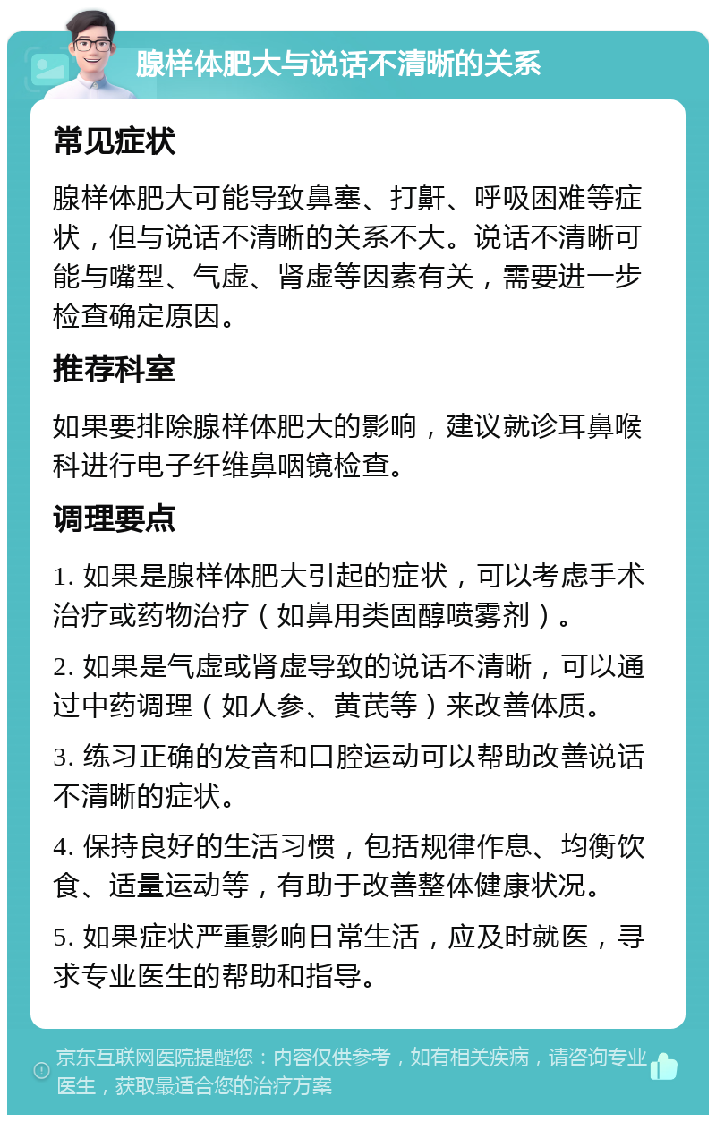 腺样体肥大与说话不清晰的关系 常见症状 腺样体肥大可能导致鼻塞、打鼾、呼吸困难等症状，但与说话不清晰的关系不大。说话不清晰可能与嘴型、气虚、肾虚等因素有关，需要进一步检查确定原因。 推荐科室 如果要排除腺样体肥大的影响，建议就诊耳鼻喉科进行电子纤维鼻咽镜检查。 调理要点 1. 如果是腺样体肥大引起的症状，可以考虑手术治疗或药物治疗（如鼻用类固醇喷雾剂）。 2. 如果是气虚或肾虚导致的说话不清晰，可以通过中药调理（如人参、黄芪等）来改善体质。 3. 练习正确的发音和口腔运动可以帮助改善说话不清晰的症状。 4. 保持良好的生活习惯，包括规律作息、均衡饮食、适量运动等，有助于改善整体健康状况。 5. 如果症状严重影响日常生活，应及时就医，寻求专业医生的帮助和指导。