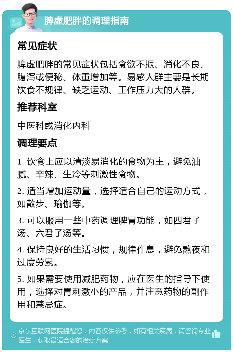 脾虚肥胖的调理指南 常见症状 脾虚肥胖的常见症状包括食欲不振、消化不良、腹泻或便秘、体重增加等。易感人群主要是长期饮食不规律、缺乏运动、工作压力大的人群。 推荐科室 中医科或消化内科 调理要点 1. 饮食上应以清淡易消化的食物为主，避免油腻、辛辣、生冷等刺激性食物。 2. 适当增加运动量，选择适合自己的运动方式，如散步、瑜伽等。 3. 可以服用一些中药调理脾胃功能，如四君子汤、六君子汤等。 4. 保持良好的生活习惯，规律作息，避免熬夜和过度劳累。 5. 如果需要使用减肥药物，应在医生的指导下使用，选择对胃刺激小的产品，并注意药物的副作用和禁忌症。