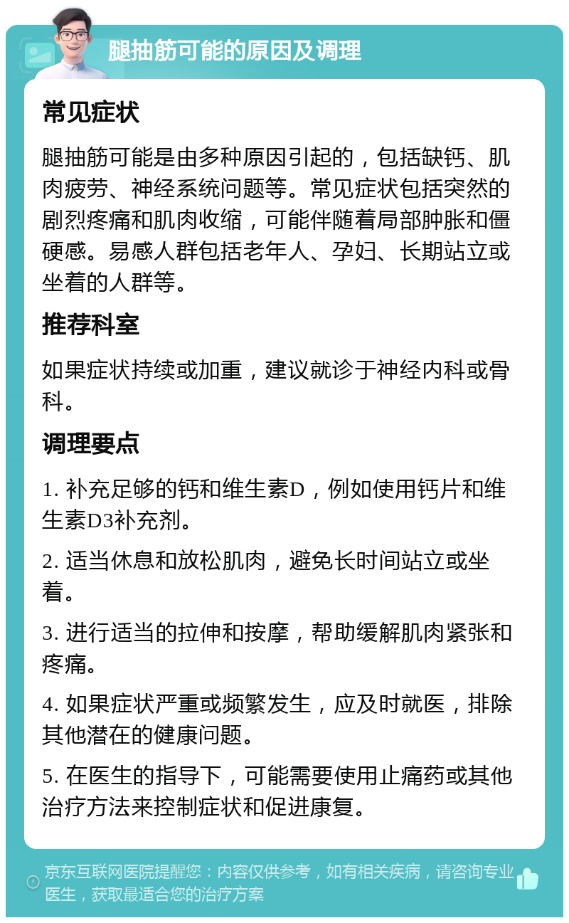 腿抽筋可能的原因及调理 常见症状 腿抽筋可能是由多种原因引起的，包括缺钙、肌肉疲劳、神经系统问题等。常见症状包括突然的剧烈疼痛和肌肉收缩，可能伴随着局部肿胀和僵硬感。易感人群包括老年人、孕妇、长期站立或坐着的人群等。 推荐科室 如果症状持续或加重，建议就诊于神经内科或骨科。 调理要点 1. 补充足够的钙和维生素D，例如使用钙片和维生素D3补充剂。 2. 适当休息和放松肌肉，避免长时间站立或坐着。 3. 进行适当的拉伸和按摩，帮助缓解肌肉紧张和疼痛。 4. 如果症状严重或频繁发生，应及时就医，排除其他潜在的健康问题。 5. 在医生的指导下，可能需要使用止痛药或其他治疗方法来控制症状和促进康复。