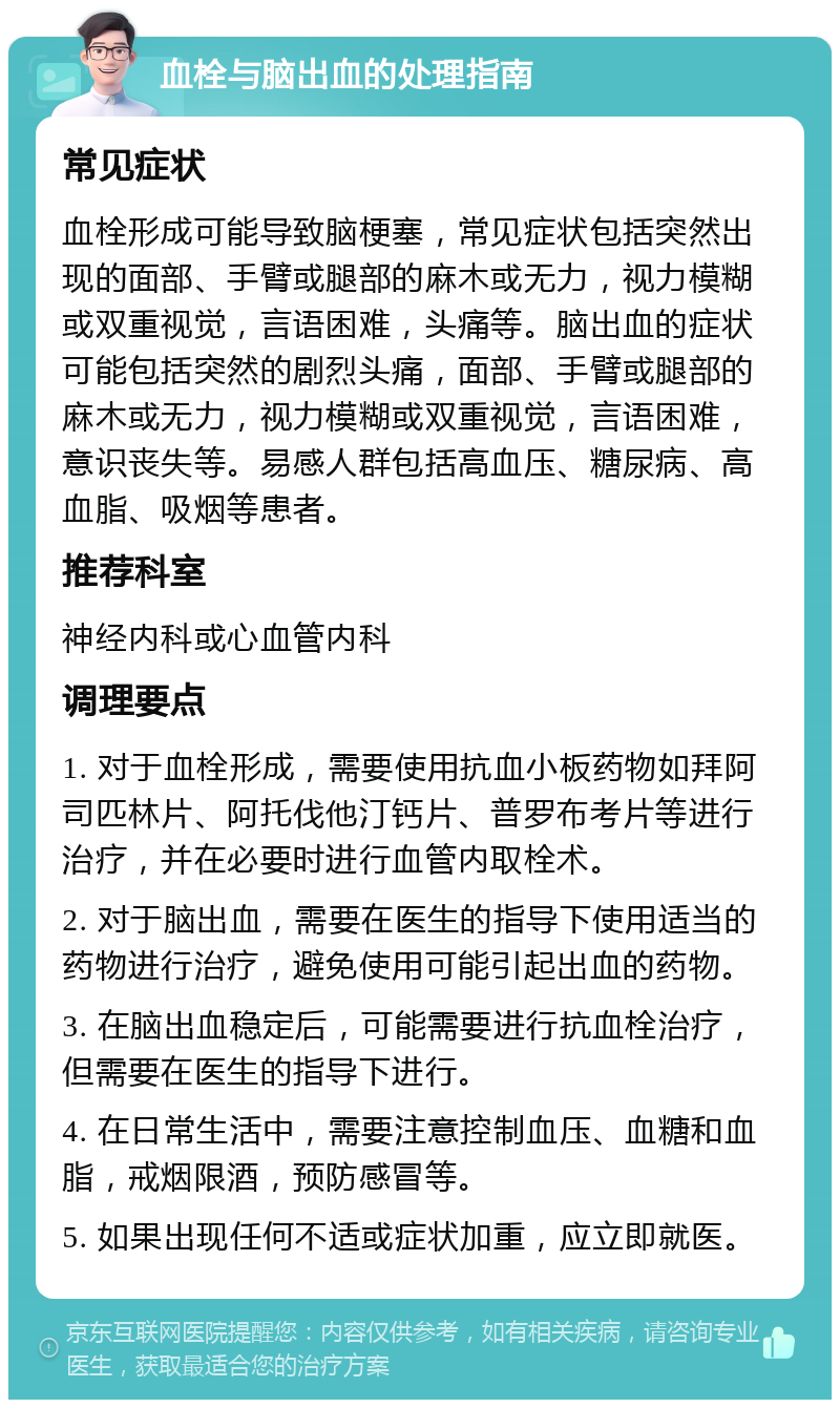 血栓与脑出血的处理指南 常见症状 血栓形成可能导致脑梗塞，常见症状包括突然出现的面部、手臂或腿部的麻木或无力，视力模糊或双重视觉，言语困难，头痛等。脑出血的症状可能包括突然的剧烈头痛，面部、手臂或腿部的麻木或无力，视力模糊或双重视觉，言语困难，意识丧失等。易感人群包括高血压、糖尿病、高血脂、吸烟等患者。 推荐科室 神经内科或心血管内科 调理要点 1. 对于血栓形成，需要使用抗血小板药物如拜阿司匹林片、阿托伐他汀钙片、普罗布考片等进行治疗，并在必要时进行血管内取栓术。 2. 对于脑出血，需要在医生的指导下使用适当的药物进行治疗，避免使用可能引起出血的药物。 3. 在脑出血稳定后，可能需要进行抗血栓治疗，但需要在医生的指导下进行。 4. 在日常生活中，需要注意控制血压、血糖和血脂，戒烟限酒，预防感冒等。 5. 如果出现任何不适或症状加重，应立即就医。