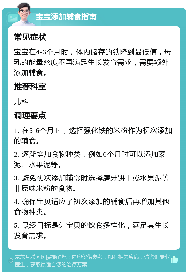 宝宝添加辅食指南 常见症状 宝宝在4-6个月时，体内储存的铁降到最低值，母乳的能量密度不再满足生长发育需求，需要额外添加辅食。 推荐科室 儿科 调理要点 1. 在5-6个月时，选择强化铁的米粉作为初次添加的辅食。 2. 逐渐增加食物种类，例如6个月时可以添加菜泥、水果泥等。 3. 避免初次添加辅食时选择磨牙饼干或水果泥等非原味米粉的食物。 4. 确保宝贝适应了初次添加的辅食后再增加其他食物种类。 5. 最终目标是让宝贝的饮食多样化，满足其生长发育需求。