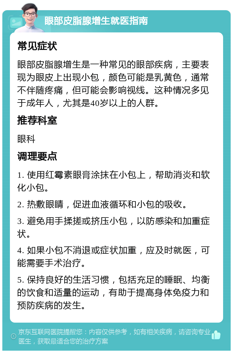 眼部皮脂腺增生就医指南 常见症状 眼部皮脂腺增生是一种常见的眼部疾病，主要表现为眼皮上出现小包，颜色可能是乳黄色，通常不伴随疼痛，但可能会影响视线。这种情况多见于成年人，尤其是40岁以上的人群。 推荐科室 眼科 调理要点 1. 使用红霉素眼膏涂抹在小包上，帮助消炎和软化小包。 2. 热敷眼睛，促进血液循环和小包的吸收。 3. 避免用手揉搓或挤压小包，以防感染和加重症状。 4. 如果小包不消退或症状加重，应及时就医，可能需要手术治疗。 5. 保持良好的生活习惯，包括充足的睡眠、均衡的饮食和适量的运动，有助于提高身体免疫力和预防疾病的发生。