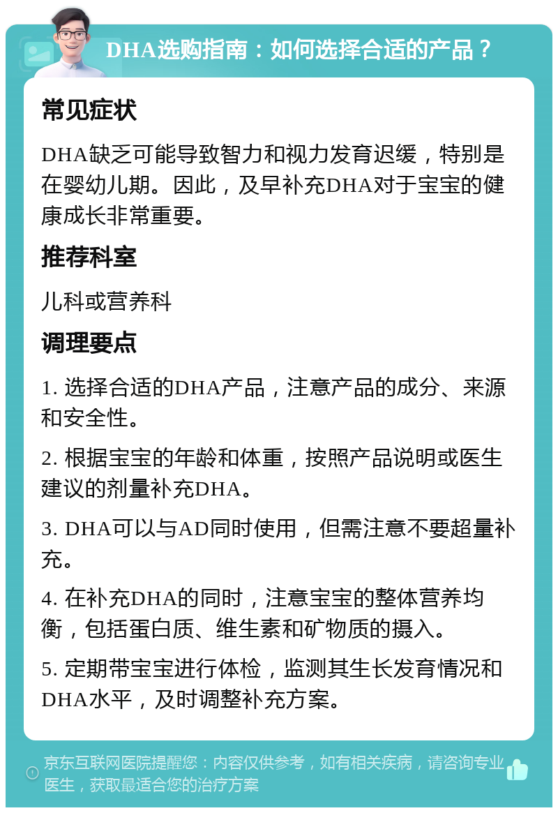 DHA选购指南：如何选择合适的产品？ 常见症状 DHA缺乏可能导致智力和视力发育迟缓，特别是在婴幼儿期。因此，及早补充DHA对于宝宝的健康成长非常重要。 推荐科室 儿科或营养科 调理要点 1. 选择合适的DHA产品，注意产品的成分、来源和安全性。 2. 根据宝宝的年龄和体重，按照产品说明或医生建议的剂量补充DHA。 3. DHA可以与AD同时使用，但需注意不要超量补充。 4. 在补充DHA的同时，注意宝宝的整体营养均衡，包括蛋白质、维生素和矿物质的摄入。 5. 定期带宝宝进行体检，监测其生长发育情况和DHA水平，及时调整补充方案。