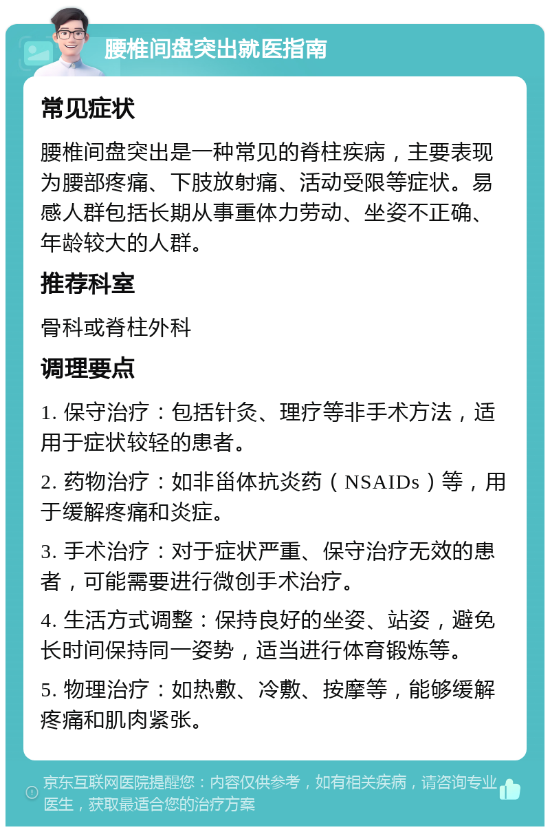 腰椎间盘突出就医指南 常见症状 腰椎间盘突出是一种常见的脊柱疾病，主要表现为腰部疼痛、下肢放射痛、活动受限等症状。易感人群包括长期从事重体力劳动、坐姿不正确、年龄较大的人群。 推荐科室 骨科或脊柱外科 调理要点 1. 保守治疗：包括针灸、理疗等非手术方法，适用于症状较轻的患者。 2. 药物治疗：如非甾体抗炎药（NSAIDs）等，用于缓解疼痛和炎症。 3. 手术治疗：对于症状严重、保守治疗无效的患者，可能需要进行微创手术治疗。 4. 生活方式调整：保持良好的坐姿、站姿，避免长时间保持同一姿势，适当进行体育锻炼等。 5. 物理治疗：如热敷、冷敷、按摩等，能够缓解疼痛和肌肉紧张。