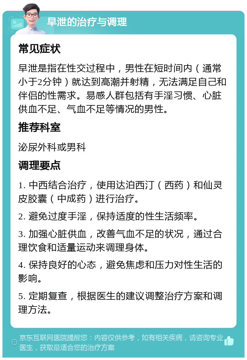 早泄的治疗与调理 常见症状 早泄是指在性交过程中，男性在短时间内（通常小于2分钟）就达到高潮并射精，无法满足自己和伴侣的性需求。易感人群包括有手淫习惯、心脏供血不足、气血不足等情况的男性。 推荐科室 泌尿外科或男科 调理要点 1. 中西结合治疗，使用达泊西汀（西药）和仙灵皮胶囊（中成药）进行治疗。 2. 避免过度手淫，保持适度的性生活频率。 3. 加强心脏供血，改善气血不足的状况，通过合理饮食和适量运动来调理身体。 4. 保持良好的心态，避免焦虑和压力对性生活的影响。 5. 定期复查，根据医生的建议调整治疗方案和调理方法。