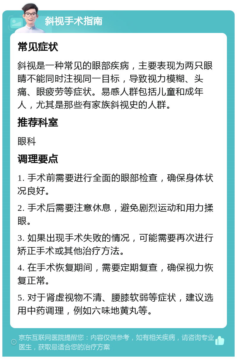 斜视手术指南 常见症状 斜视是一种常见的眼部疾病，主要表现为两只眼睛不能同时注视同一目标，导致视力模糊、头痛、眼疲劳等症状。易感人群包括儿童和成年人，尤其是那些有家族斜视史的人群。 推荐科室 眼科 调理要点 1. 手术前需要进行全面的眼部检查，确保身体状况良好。 2. 手术后需要注意休息，避免剧烈运动和用力揉眼。 3. 如果出现手术失败的情况，可能需要再次进行矫正手术或其他治疗方法。 4. 在手术恢复期间，需要定期复查，确保视力恢复正常。 5. 对于肾虚视物不清、腰膝软弱等症状，建议选用中药调理，例如六味地黄丸等。