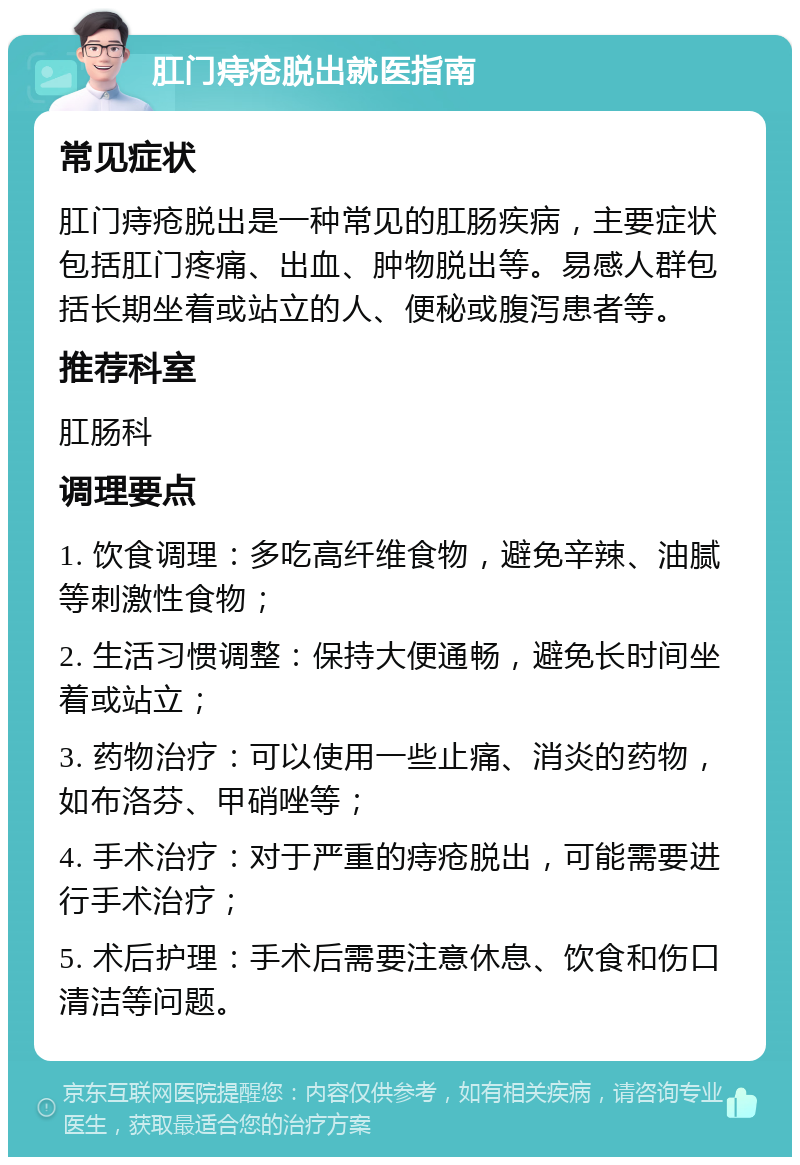 肛门痔疮脱出就医指南 常见症状 肛门痔疮脱出是一种常见的肛肠疾病，主要症状包括肛门疼痛、出血、肿物脱出等。易感人群包括长期坐着或站立的人、便秘或腹泻患者等。 推荐科室 肛肠科 调理要点 1. 饮食调理：多吃高纤维食物，避免辛辣、油腻等刺激性食物； 2. 生活习惯调整：保持大便通畅，避免长时间坐着或站立； 3. 药物治疗：可以使用一些止痛、消炎的药物，如布洛芬、甲硝唑等； 4. 手术治疗：对于严重的痔疮脱出，可能需要进行手术治疗； 5. 术后护理：手术后需要注意休息、饮食和伤口清洁等问题。