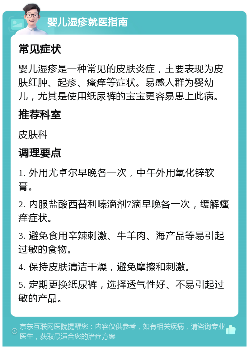 婴儿湿疹就医指南 常见症状 婴儿湿疹是一种常见的皮肤炎症，主要表现为皮肤红肿、起疹、瘙痒等症状。易感人群为婴幼儿，尤其是使用纸尿裤的宝宝更容易患上此病。 推荐科室 皮肤科 调理要点 1. 外用尤卓尔早晚各一次，中午外用氧化锌软膏。 2. 内服盐酸西替利嗪滴剂7滴早晚各一次，缓解瘙痒症状。 3. 避免食用辛辣刺激、牛羊肉、海产品等易引起过敏的食物。 4. 保持皮肤清洁干燥，避免摩擦和刺激。 5. 定期更换纸尿裤，选择透气性好、不易引起过敏的产品。