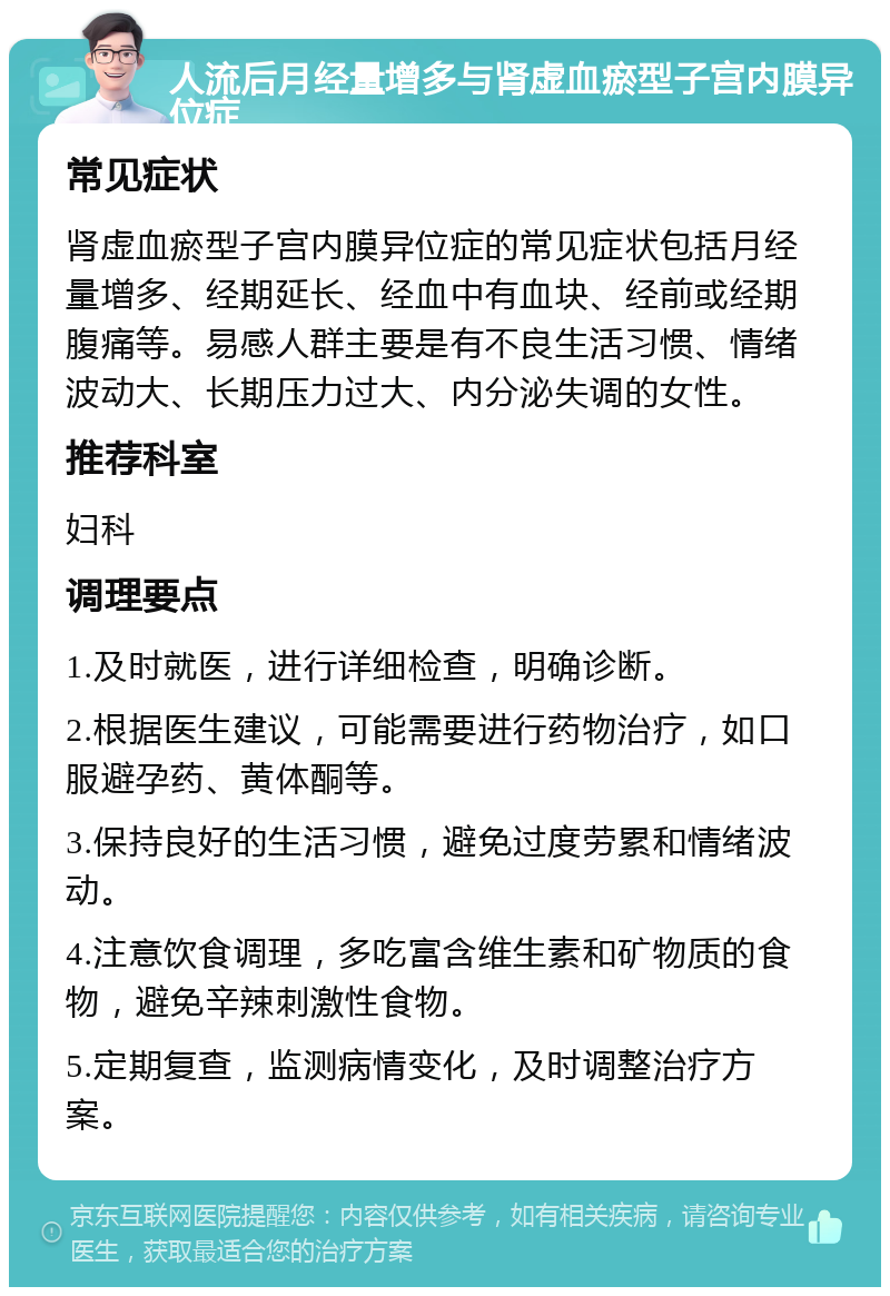 人流后月经量增多与肾虚血瘀型子宫内膜异位症 常见症状 肾虚血瘀型子宫内膜异位症的常见症状包括月经量增多、经期延长、经血中有血块、经前或经期腹痛等。易感人群主要是有不良生活习惯、情绪波动大、长期压力过大、内分泌失调的女性。 推荐科室 妇科 调理要点 1.及时就医，进行详细检查，明确诊断。 2.根据医生建议，可能需要进行药物治疗，如口服避孕药、黄体酮等。 3.保持良好的生活习惯，避免过度劳累和情绪波动。 4.注意饮食调理，多吃富含维生素和矿物质的食物，避免辛辣刺激性食物。 5.定期复查，监测病情变化，及时调整治疗方案。