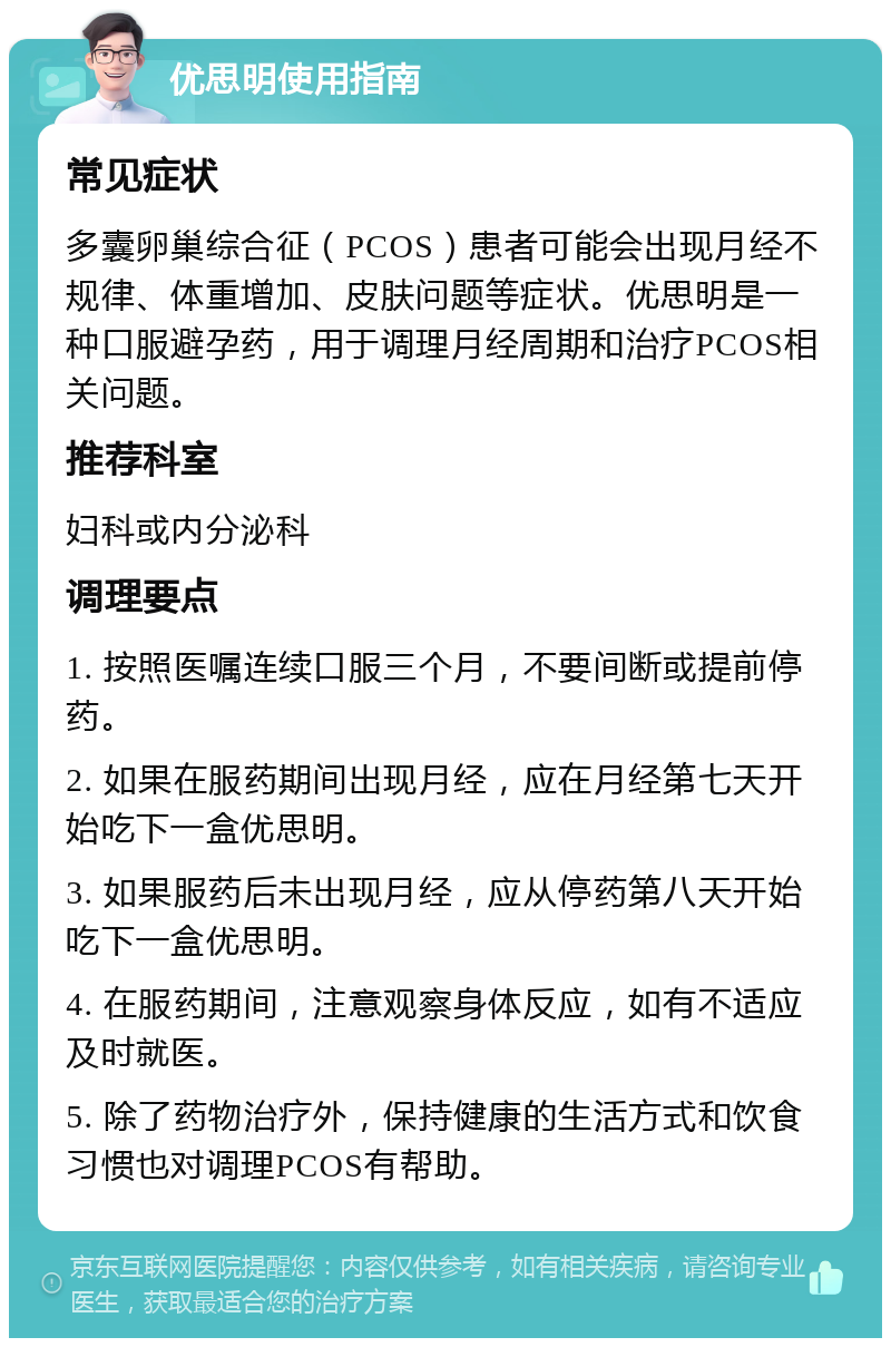 优思明使用指南 常见症状 多囊卵巢综合征（PCOS）患者可能会出现月经不规律、体重增加、皮肤问题等症状。优思明是一种口服避孕药，用于调理月经周期和治疗PCOS相关问题。 推荐科室 妇科或内分泌科 调理要点 1. 按照医嘱连续口服三个月，不要间断或提前停药。 2. 如果在服药期间出现月经，应在月经第七天开始吃下一盒优思明。 3. 如果服药后未出现月经，应从停药第八天开始吃下一盒优思明。 4. 在服药期间，注意观察身体反应，如有不适应及时就医。 5. 除了药物治疗外，保持健康的生活方式和饮食习惯也对调理PCOS有帮助。