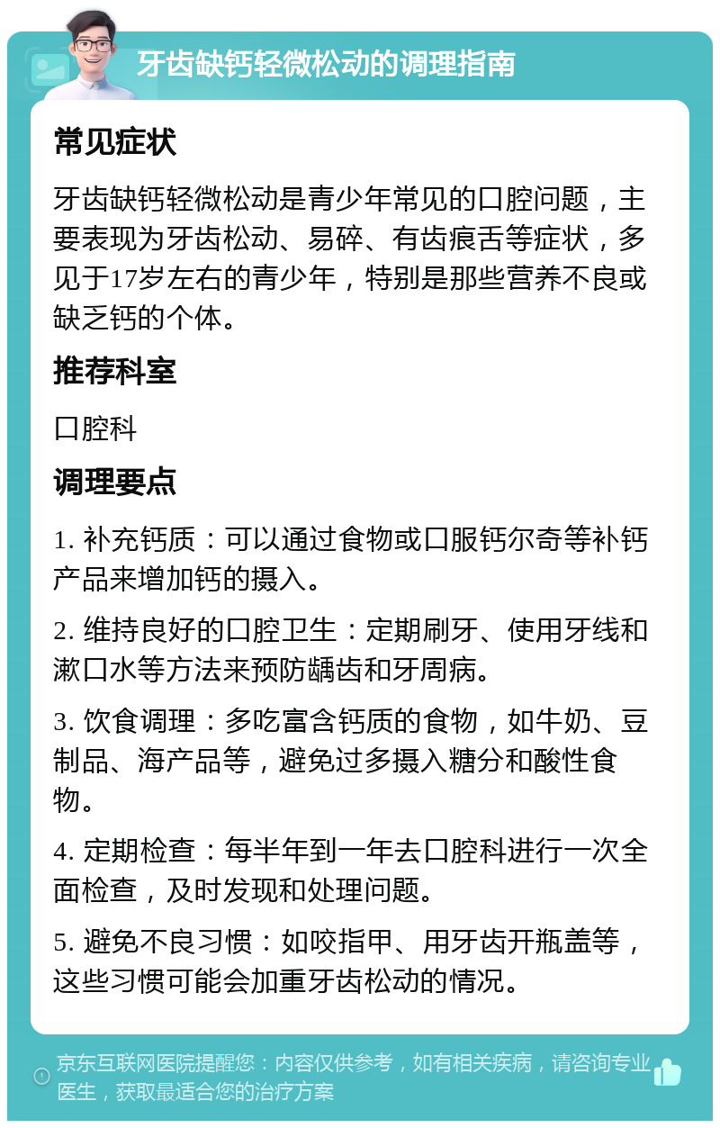 牙齿缺钙轻微松动的调理指南 常见症状 牙齿缺钙轻微松动是青少年常见的口腔问题，主要表现为牙齿松动、易碎、有齿痕舌等症状，多见于17岁左右的青少年，特别是那些营养不良或缺乏钙的个体。 推荐科室 口腔科 调理要点 1. 补充钙质：可以通过食物或口服钙尔奇等补钙产品来增加钙的摄入。 2. 维持良好的口腔卫生：定期刷牙、使用牙线和漱口水等方法来预防龋齿和牙周病。 3. 饮食调理：多吃富含钙质的食物，如牛奶、豆制品、海产品等，避免过多摄入糖分和酸性食物。 4. 定期检查：每半年到一年去口腔科进行一次全面检查，及时发现和处理问题。 5. 避免不良习惯：如咬指甲、用牙齿开瓶盖等，这些习惯可能会加重牙齿松动的情况。