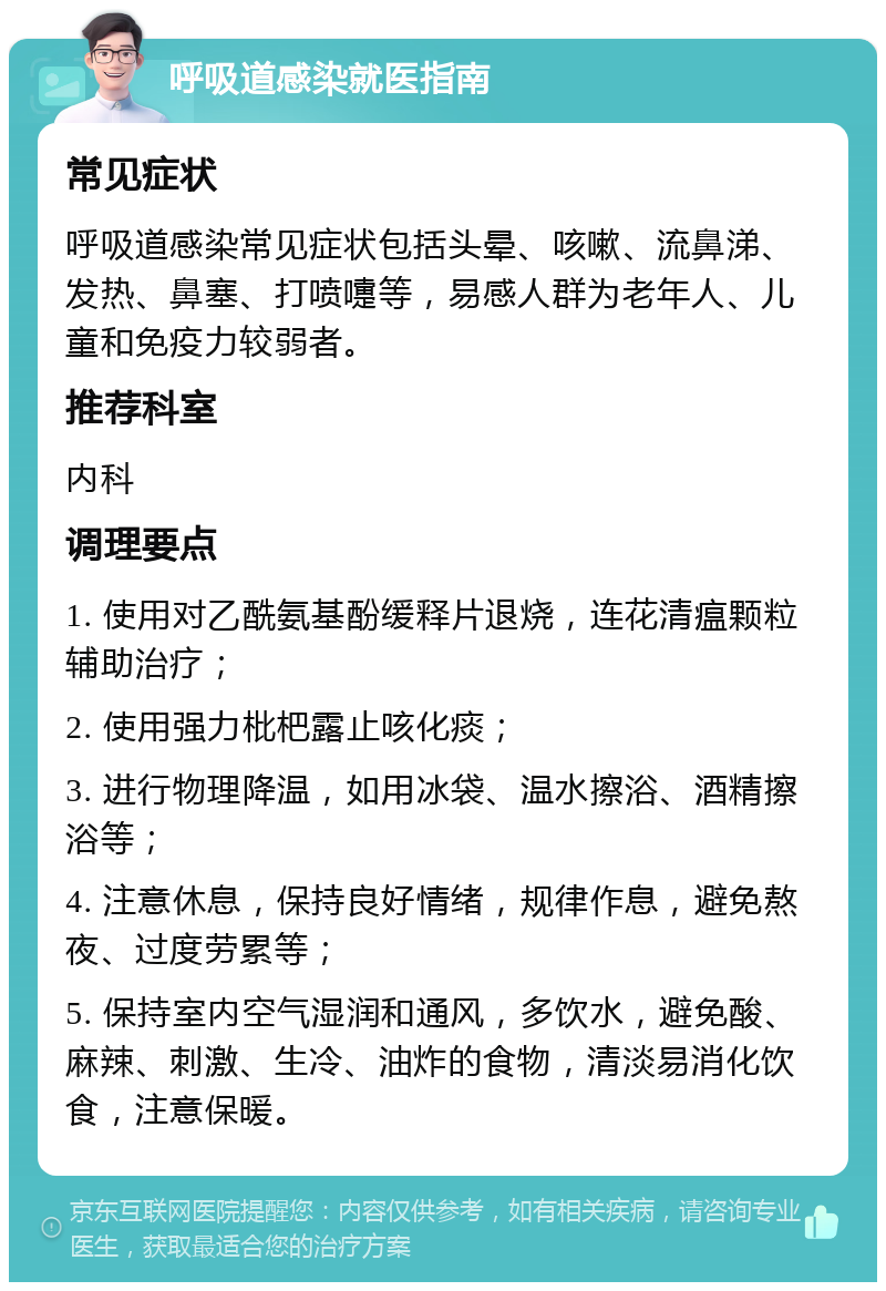 呼吸道感染就医指南 常见症状 呼吸道感染常见症状包括头晕、咳嗽、流鼻涕、发热、鼻塞、打喷嚏等，易感人群为老年人、儿童和免疫力较弱者。 推荐科室 内科 调理要点 1. 使用对乙酰氨基酚缓释片退烧，连花清瘟颗粒辅助治疗； 2. 使用强力枇杷露止咳化痰； 3. 进行物理降温，如用冰袋、温水擦浴、酒精擦浴等； 4. 注意休息，保持良好情绪，规律作息，避免熬夜、过度劳累等； 5. 保持室内空气湿润和通风，多饮水，避免酸、麻辣、刺激、生冷、油炸的食物，清淡易消化饮食，注意保暖。