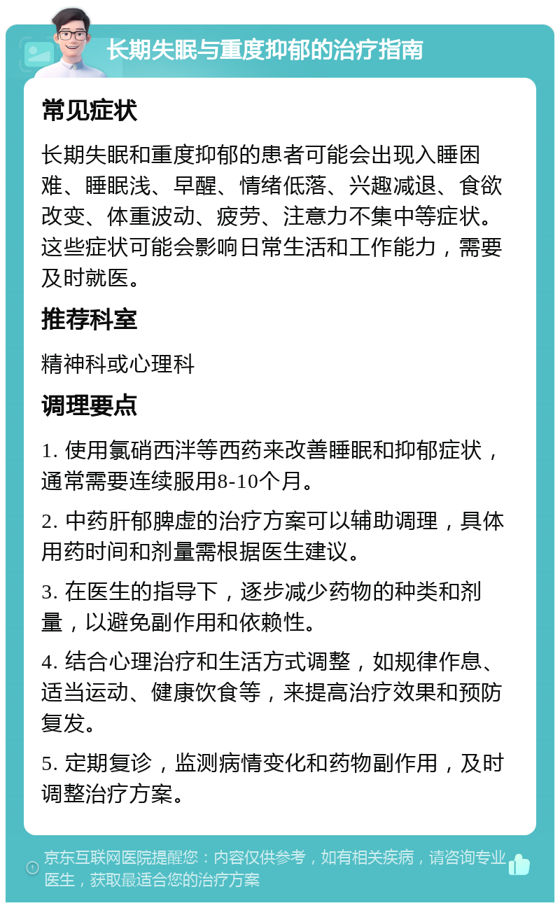 长期失眠与重度抑郁的治疗指南 常见症状 长期失眠和重度抑郁的患者可能会出现入睡困难、睡眠浅、早醒、情绪低落、兴趣减退、食欲改变、体重波动、疲劳、注意力不集中等症状。这些症状可能会影响日常生活和工作能力，需要及时就医。 推荐科室 精神科或心理科 调理要点 1. 使用氯硝西泮等西药来改善睡眠和抑郁症状，通常需要连续服用8-10个月。 2. 中药肝郁脾虚的治疗方案可以辅助调理，具体用药时间和剂量需根据医生建议。 3. 在医生的指导下，逐步减少药物的种类和剂量，以避免副作用和依赖性。 4. 结合心理治疗和生活方式调整，如规律作息、适当运动、健康饮食等，来提高治疗效果和预防复发。 5. 定期复诊，监测病情变化和药物副作用，及时调整治疗方案。