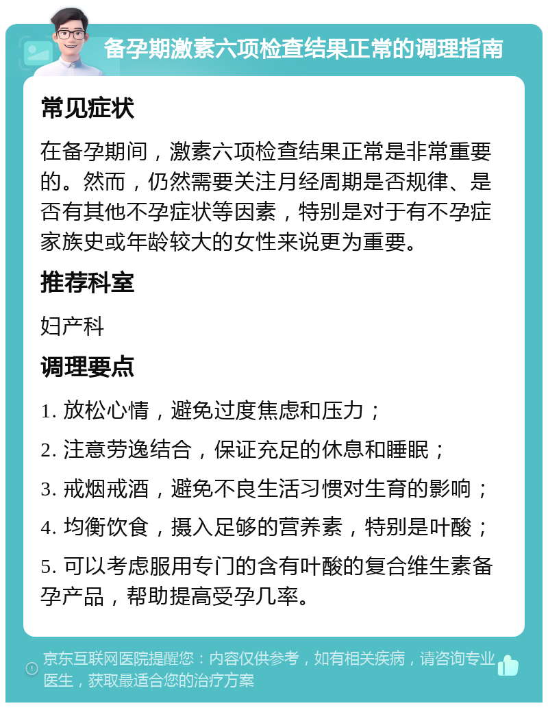 备孕期激素六项检查结果正常的调理指南 常见症状 在备孕期间，激素六项检查结果正常是非常重要的。然而，仍然需要关注月经周期是否规律、是否有其他不孕症状等因素，特别是对于有不孕症家族史或年龄较大的女性来说更为重要。 推荐科室 妇产科 调理要点 1. 放松心情，避免过度焦虑和压力； 2. 注意劳逸结合，保证充足的休息和睡眠； 3. 戒烟戒酒，避免不良生活习惯对生育的影响； 4. 均衡饮食，摄入足够的营养素，特别是叶酸； 5. 可以考虑服用专门的含有叶酸的复合维生素备孕产品，帮助提高受孕几率。