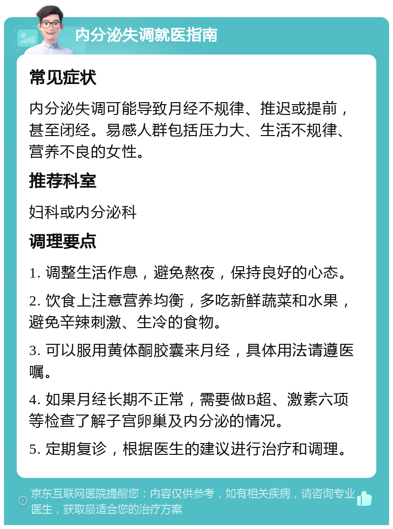 内分泌失调就医指南 常见症状 内分泌失调可能导致月经不规律、推迟或提前，甚至闭经。易感人群包括压力大、生活不规律、营养不良的女性。 推荐科室 妇科或内分泌科 调理要点 1. 调整生活作息，避免熬夜，保持良好的心态。 2. 饮食上注意营养均衡，多吃新鲜蔬菜和水果，避免辛辣刺激、生冷的食物。 3. 可以服用黄体酮胶囊来月经，具体用法请遵医嘱。 4. 如果月经长期不正常，需要做B超、激素六项等检查了解子宫卵巢及内分泌的情况。 5. 定期复诊，根据医生的建议进行治疗和调理。