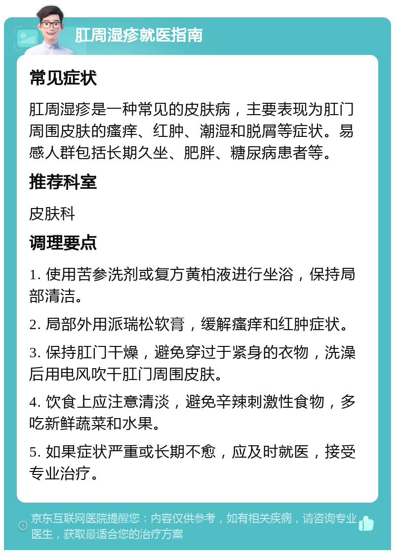 肛周湿疹就医指南 常见症状 肛周湿疹是一种常见的皮肤病，主要表现为肛门周围皮肤的瘙痒、红肿、潮湿和脱屑等症状。易感人群包括长期久坐、肥胖、糖尿病患者等。 推荐科室 皮肤科 调理要点 1. 使用苦参洗剂或复方黄柏液进行坐浴，保持局部清洁。 2. 局部外用派瑞松软膏，缓解瘙痒和红肿症状。 3. 保持肛门干燥，避免穿过于紧身的衣物，洗澡后用电风吹干肛门周围皮肤。 4. 饮食上应注意清淡，避免辛辣刺激性食物，多吃新鲜蔬菜和水果。 5. 如果症状严重或长期不愈，应及时就医，接受专业治疗。