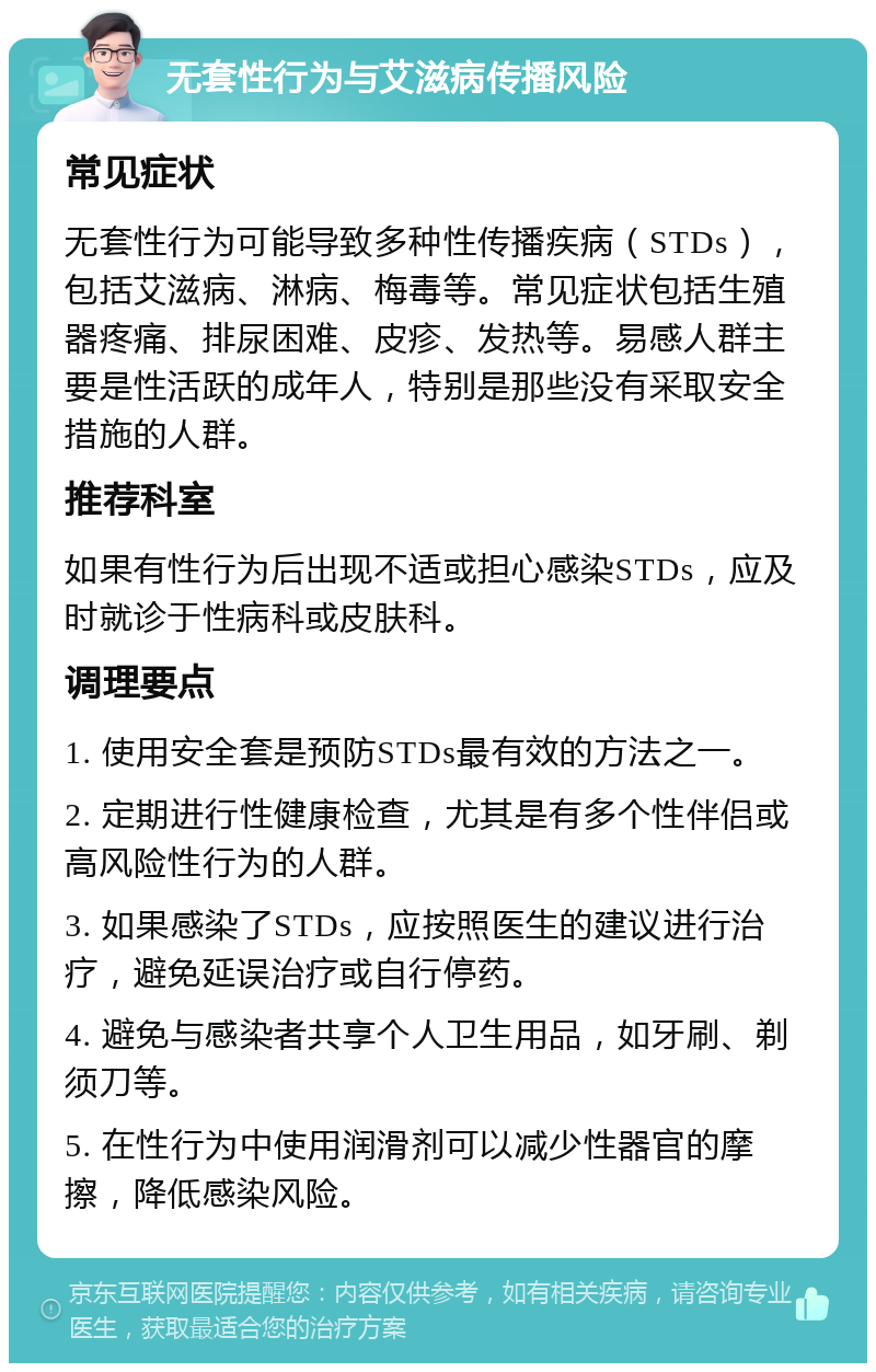 无套性行为与艾滋病传播风险 常见症状 无套性行为可能导致多种性传播疾病（STDs），包括艾滋病、淋病、梅毒等。常见症状包括生殖器疼痛、排尿困难、皮疹、发热等。易感人群主要是性活跃的成年人，特别是那些没有采取安全措施的人群。 推荐科室 如果有性行为后出现不适或担心感染STDs，应及时就诊于性病科或皮肤科。 调理要点 1. 使用安全套是预防STDs最有效的方法之一。 2. 定期进行性健康检查，尤其是有多个性伴侣或高风险性行为的人群。 3. 如果感染了STDs，应按照医生的建议进行治疗，避免延误治疗或自行停药。 4. 避免与感染者共享个人卫生用品，如牙刷、剃须刀等。 5. 在性行为中使用润滑剂可以减少性器官的摩擦，降低感染风险。