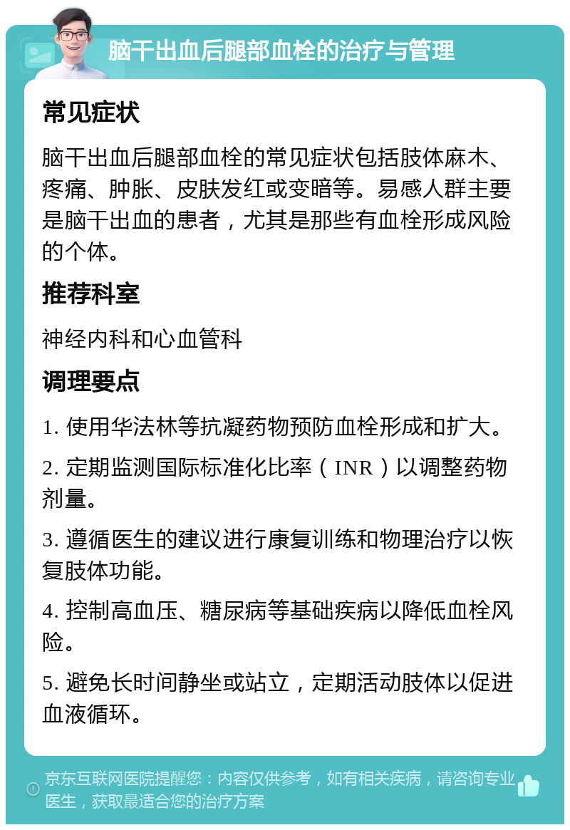 脑干出血后腿部血栓的治疗与管理 常见症状 脑干出血后腿部血栓的常见症状包括肢体麻木、疼痛、肿胀、皮肤发红或变暗等。易感人群主要是脑干出血的患者，尤其是那些有血栓形成风险的个体。 推荐科室 神经内科和心血管科 调理要点 1. 使用华法林等抗凝药物预防血栓形成和扩大。 2. 定期监测国际标准化比率（INR）以调整药物剂量。 3. 遵循医生的建议进行康复训练和物理治疗以恢复肢体功能。 4. 控制高血压、糖尿病等基础疾病以降低血栓风险。 5. 避免长时间静坐或站立，定期活动肢体以促进血液循环。