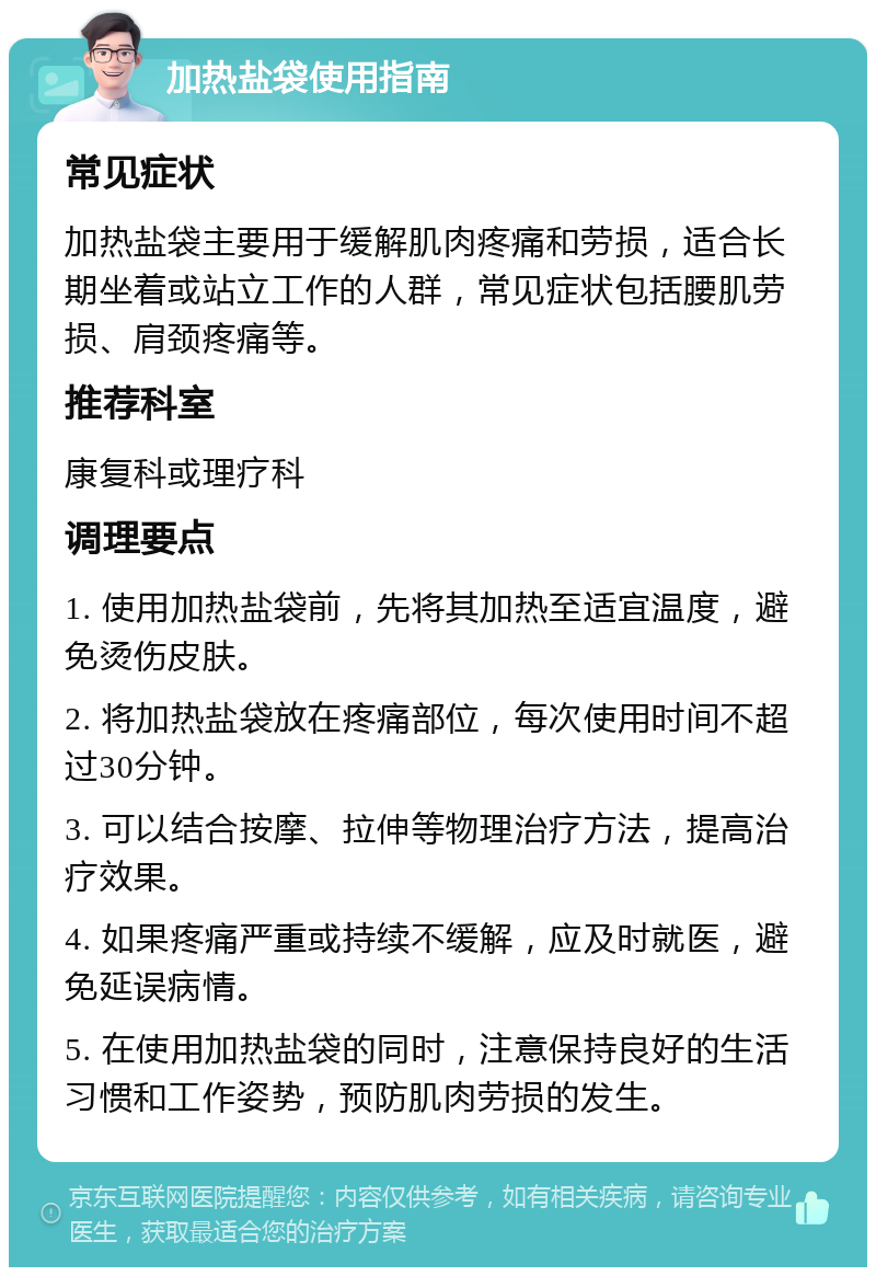 加热盐袋使用指南 常见症状 加热盐袋主要用于缓解肌肉疼痛和劳损，适合长期坐着或站立工作的人群，常见症状包括腰肌劳损、肩颈疼痛等。 推荐科室 康复科或理疗科 调理要点 1. 使用加热盐袋前，先将其加热至适宜温度，避免烫伤皮肤。 2. 将加热盐袋放在疼痛部位，每次使用时间不超过30分钟。 3. 可以结合按摩、拉伸等物理治疗方法，提高治疗效果。 4. 如果疼痛严重或持续不缓解，应及时就医，避免延误病情。 5. 在使用加热盐袋的同时，注意保持良好的生活习惯和工作姿势，预防肌肉劳损的发生。