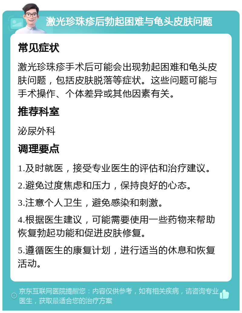 激光珍珠疹后勃起困难与龟头皮肤问题 常见症状 激光珍珠疹手术后可能会出现勃起困难和龟头皮肤问题，包括皮肤脱落等症状。这些问题可能与手术操作、个体差异或其他因素有关。 推荐科室 泌尿外科 调理要点 1.及时就医，接受专业医生的评估和治疗建议。 2.避免过度焦虑和压力，保持良好的心态。 3.注意个人卫生，避免感染和刺激。 4.根据医生建议，可能需要使用一些药物来帮助恢复勃起功能和促进皮肤修复。 5.遵循医生的康复计划，进行适当的休息和恢复活动。