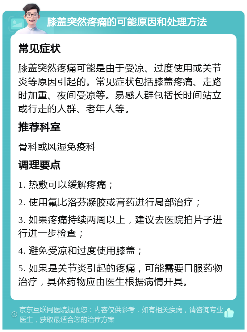 膝盖突然疼痛的可能原因和处理方法 常见症状 膝盖突然疼痛可能是由于受凉、过度使用或关节炎等原因引起的。常见症状包括膝盖疼痛、走路时加重、夜间受凉等。易感人群包括长时间站立或行走的人群、老年人等。 推荐科室 骨科或风湿免疫科 调理要点 1. 热敷可以缓解疼痛； 2. 使用氟比洛芬凝胶或膏药进行局部治疗； 3. 如果疼痛持续两周以上，建议去医院拍片子进行进一步检查； 4. 避免受凉和过度使用膝盖； 5. 如果是关节炎引起的疼痛，可能需要口服药物治疗，具体药物应由医生根据病情开具。