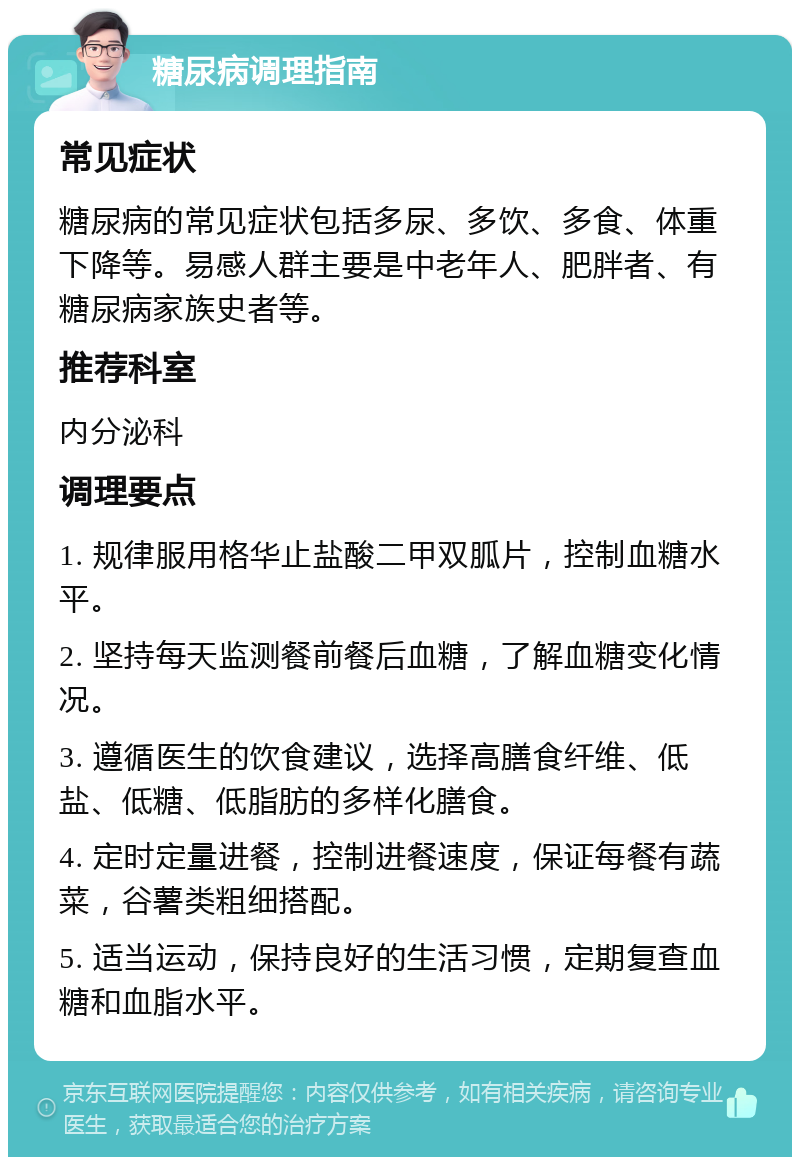 糖尿病调理指南 常见症状 糖尿病的常见症状包括多尿、多饮、多食、体重下降等。易感人群主要是中老年人、肥胖者、有糖尿病家族史者等。 推荐科室 内分泌科 调理要点 1. 规律服用格华止盐酸二甲双胍片，控制血糖水平。 2. 坚持每天监测餐前餐后血糖，了解血糖变化情况。 3. 遵循医生的饮食建议，选择高膳食纤维、低盐、低糖、低脂肪的多样化膳食。 4. 定时定量进餐，控制进餐速度，保证每餐有蔬菜，谷薯类粗细搭配。 5. 适当运动，保持良好的生活习惯，定期复查血糖和血脂水平。