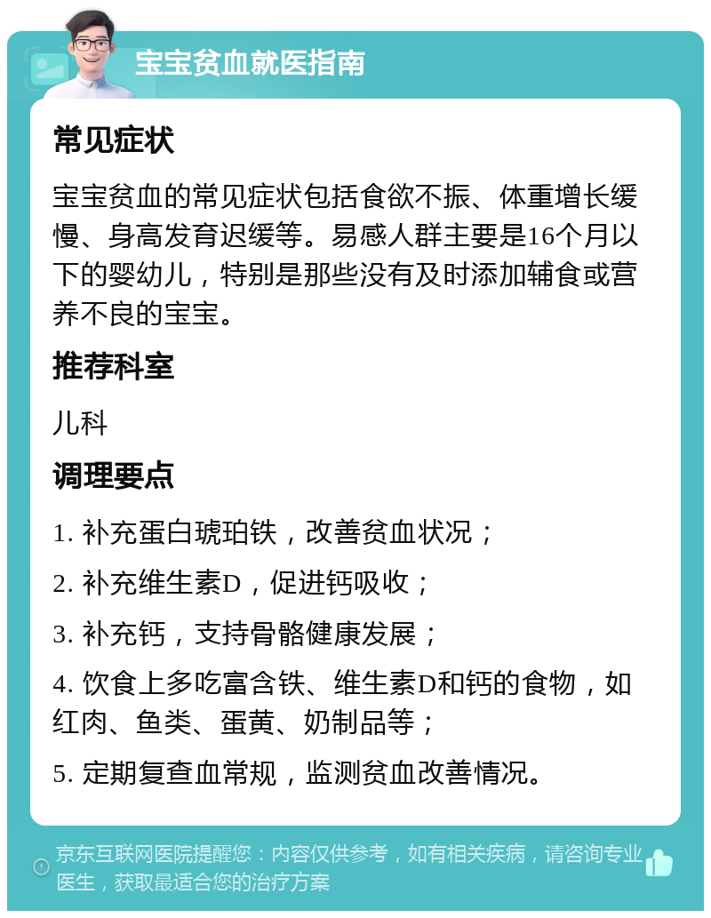 宝宝贫血就医指南 常见症状 宝宝贫血的常见症状包括食欲不振、体重增长缓慢、身高发育迟缓等。易感人群主要是16个月以下的婴幼儿，特别是那些没有及时添加辅食或营养不良的宝宝。 推荐科室 儿科 调理要点 1. 补充蛋白琥珀铁，改善贫血状况； 2. 补充维生素D，促进钙吸收； 3. 补充钙，支持骨骼健康发展； 4. 饮食上多吃富含铁、维生素D和钙的食物，如红肉、鱼类、蛋黄、奶制品等； 5. 定期复查血常规，监测贫血改善情况。