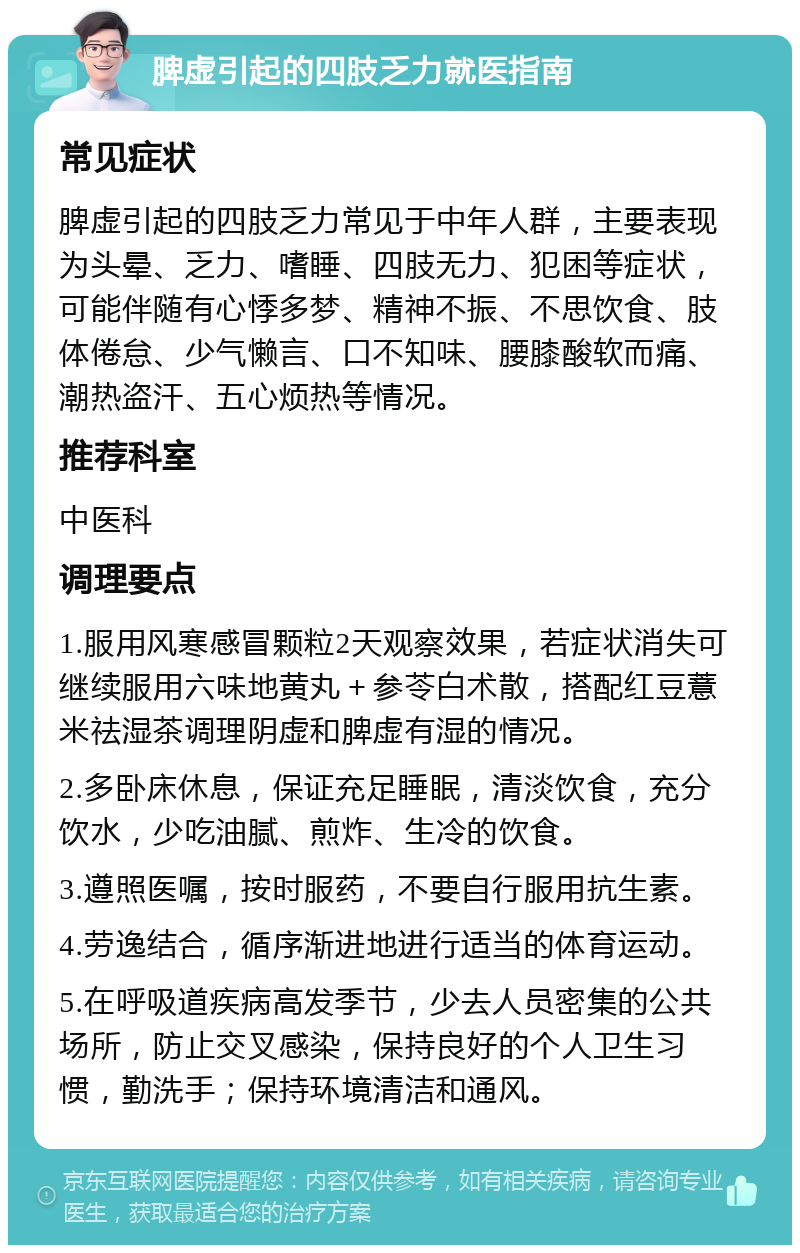 脾虚引起的四肢乏力就医指南 常见症状 脾虚引起的四肢乏力常见于中年人群，主要表现为头晕、乏力、嗜睡、四肢无力、犯困等症状，可能伴随有心悸多梦、精神不振、不思饮食、肢体倦怠、少气懒言、口不知味、腰膝酸软而痛、潮热盗汗、五心烦热等情况。 推荐科室 中医科 调理要点 1.服用风寒感冒颗粒2天观察效果，若症状消失可继续服用六味地黄丸＋参苓白术散，搭配红豆薏米祛湿茶调理阴虚和脾虚有湿的情况。 2.多卧床休息，保证充足睡眠，清淡饮食，充分饮水，少吃油腻、煎炸、生冷的饮食。 3.遵照医嘱，按时服药，不要自行服用抗生素。 4.劳逸结合，循序渐进地进行适当的体育运动。 5.在呼吸道疾病高发季节，少去人员密集的公共场所，防止交叉感染，保持良好的个人卫生习惯，勤洗手；保持环境清洁和通风。