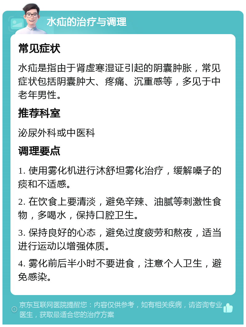 水疝的治疗与调理 常见症状 水疝是指由于肾虚寒湿证引起的阴囊肿胀，常见症状包括阴囊肿大、疼痛、沉重感等，多见于中老年男性。 推荐科室 泌尿外科或中医科 调理要点 1. 使用雾化机进行沐舒坦雾化治疗，缓解嗓子的痰和不适感。 2. 在饮食上要清淡，避免辛辣、油腻等刺激性食物，多喝水，保持口腔卫生。 3. 保持良好的心态，避免过度疲劳和熬夜，适当进行运动以增强体质。 4. 雾化前后半小时不要进食，注意个人卫生，避免感染。