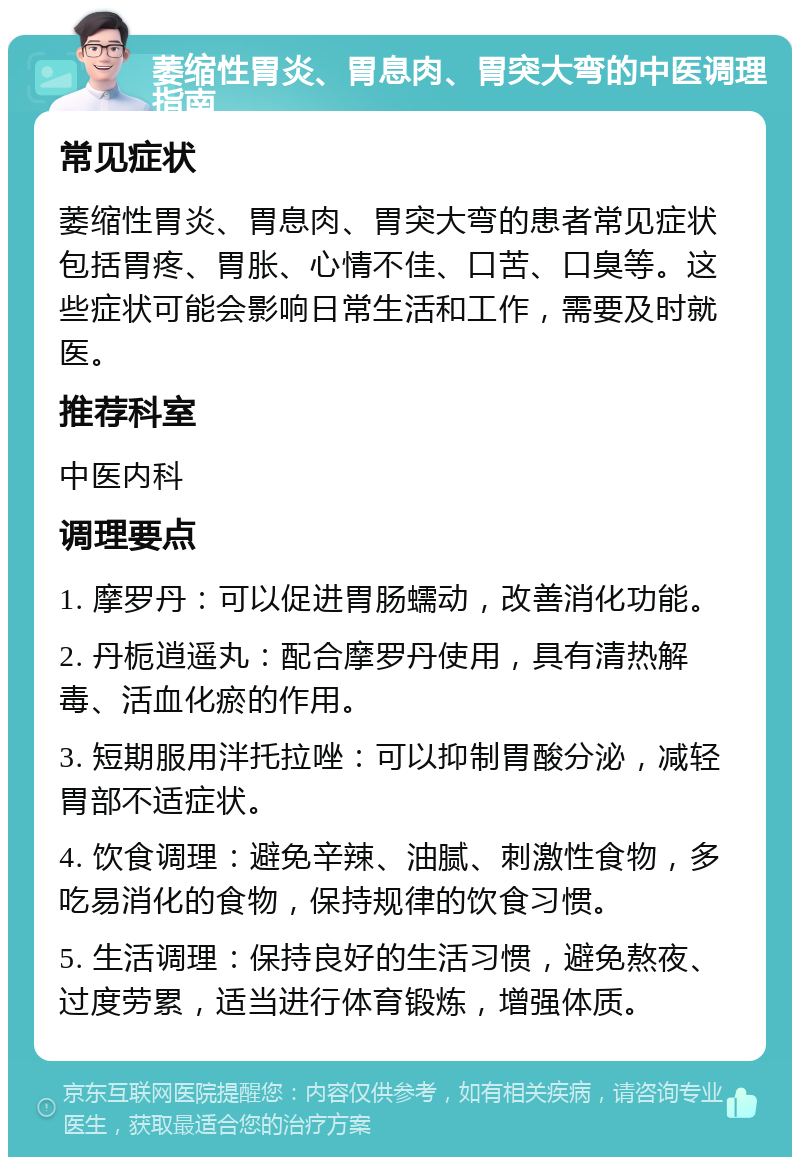 萎缩性胃炎、胃息肉、胃突大弯的中医调理指南 常见症状 萎缩性胃炎、胃息肉、胃突大弯的患者常见症状包括胃疼、胃胀、心情不佳、口苦、口臭等。这些症状可能会影响日常生活和工作，需要及时就医。 推荐科室 中医内科 调理要点 1. 摩罗丹：可以促进胃肠蠕动，改善消化功能。 2. 丹栀逍遥丸：配合摩罗丹使用，具有清热解毒、活血化瘀的作用。 3. 短期服用泮托拉唑：可以抑制胃酸分泌，减轻胃部不适症状。 4. 饮食调理：避免辛辣、油腻、刺激性食物，多吃易消化的食物，保持规律的饮食习惯。 5. 生活调理：保持良好的生活习惯，避免熬夜、过度劳累，适当进行体育锻炼，增强体质。