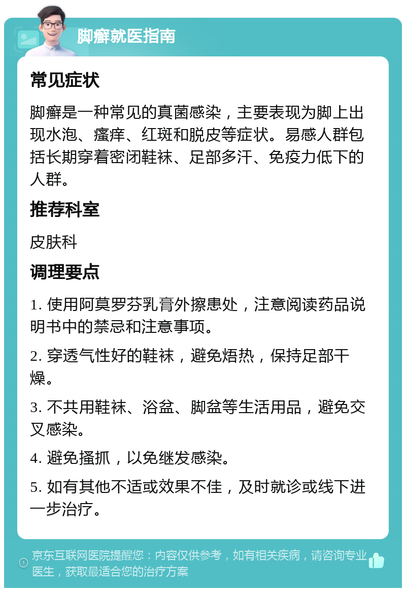 脚癣就医指南 常见症状 脚癣是一种常见的真菌感染，主要表现为脚上出现水泡、瘙痒、红斑和脱皮等症状。易感人群包括长期穿着密闭鞋袜、足部多汗、免疫力低下的人群。 推荐科室 皮肤科 调理要点 1. 使用阿莫罗芬乳膏外擦患处，注意阅读药品说明书中的禁忌和注意事项。 2. 穿透气性好的鞋袜，避免焐热，保持足部干燥。 3. 不共用鞋袜、浴盆、脚盆等生活用品，避免交叉感染。 4. 避免搔抓，以免继发感染。 5. 如有其他不适或效果不佳，及时就诊或线下进一步治疗。