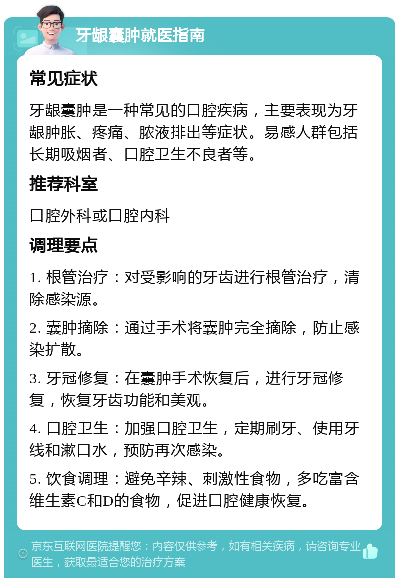 牙龈囊肿就医指南 常见症状 牙龈囊肿是一种常见的口腔疾病，主要表现为牙龈肿胀、疼痛、脓液排出等症状。易感人群包括长期吸烟者、口腔卫生不良者等。 推荐科室 口腔外科或口腔内科 调理要点 1. 根管治疗：对受影响的牙齿进行根管治疗，清除感染源。 2. 囊肿摘除：通过手术将囊肿完全摘除，防止感染扩散。 3. 牙冠修复：在囊肿手术恢复后，进行牙冠修复，恢复牙齿功能和美观。 4. 口腔卫生：加强口腔卫生，定期刷牙、使用牙线和漱口水，预防再次感染。 5. 饮食调理：避免辛辣、刺激性食物，多吃富含维生素C和D的食物，促进口腔健康恢复。